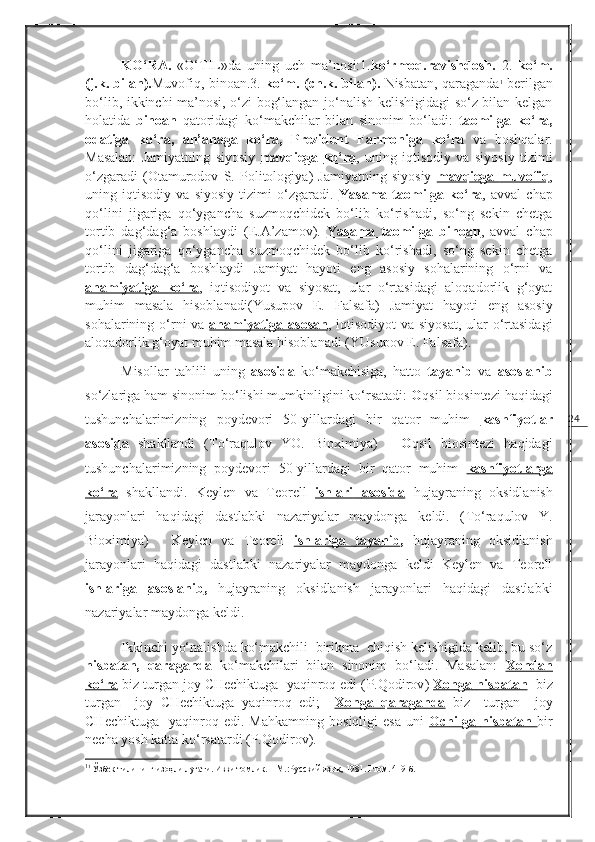 24KO‘RA.   «O‘TIL»da   uning   uch   ma’nosi:1. ko‘rmoq.ravishdosh.   2.   ko‘m.
(j.k. bilan). Muvofiq, binoan.3.  ko‘m. (ch.k. bilan).  Nisbatan, qaraganda 1
 berilgan
bo‘lib, ikkinchi ma’nosi, o‘zi bog‘langan jo‘nalish kelishigidagi so‘z bilan kelgan
holatida   binoan   qatoridagi   ko‘makchilar   bilan   sinonim   bo‘ladi:   taomilga   ko‘ra,
odatiga   ko‘ra,   an’anaga   ko‘ra,   Prezident   Farmoniga   ko‘ra   va   boshqalar.
Masalan:   Jamiyatning   siyosiy   mavqiega        ko‘ra    ,   uning   iqtisodiy   va   siyosiy   tizimi
o‘zgaradi   ( Otamurodov   S.   Politologiya )   Jamiyatning   siyosiy   mavqiega        muvofiq    ,
uning   iqtisodiy   va   siyosiy   tizimi   o‘zgaradi.   Y    a   sama   taomilga   ko‘ra    ,   avval   chap
qo‘lini   jigariga   qo‘ygancha   suzmoqchidek   bo‘lib   ko‘rishadi,   so‘ng   sekin   chetga
tortib   dag‘dag‘a   boshlaydi   ( E.A’zamov ).   Y    a   sama   taomilga   binoan    ,   avval   chap
qo‘lini   jigariga   qo‘ygancha   suzmoqchidek   bo‘lib   ko‘rishadi,   so‘ng   sekin   chetga
tortib   dag‘dag‘a   boshlaydi   Jamiyat   hayoti   eng   asosiy   sohalarining   o‘rni   va
ahamiyatiga        ko‘ra    ,   iqtisodiyot   va   siyosat,   ular   o‘rtasidagi   aloqadorlik   g‘oyat
muhim   masala   hisoblanadi( Y u supov   E.   Falsafa )   Jamiyat   hayoti   eng   asosiy
sohalarining o‘rni va   ahamiyatiga        asosan    , iqtisodiyot  va siyosat, ular o‘rtasidagi
aloqadorlik g‘oyat muhim masala hisoblanadi ( YUsupov E. Falsafa ). 
Misollar   tahlili   uning   asosida   ko‘makchisiga,   hatto   tayanib   va   asoslanib
so‘zlariga ham sinonim bo‘lishi mumkinligini ko‘rsatadi:  O qsil biosintezi haqidagi
tushunchalarimizning   poydevori   50-yillardagi   bir   qator   muhim   kashfiyotlar
asosida   shakllandi   ( To‘raqulov   YO.   Bioximiya )   -   O qsil   biosintezi   haqidagi
tushunchalarimizning   poydevori   50-yillardagi   bir   qator   muhim   kashfiyotlarga
ko‘ra   shakllandi.   Keylen   va   Teorell   ishlari         asosida      hujayraning   oksidlanish
jarayonlari   haqidagi   dastlabki   nazariyalar   maydonga   keldi.   ( To‘raqulov   Y.
Bioximiya )   -   Keylen   va   Teorell   ishlariga         tayanib    ,   hujayraning   oksidlanish
jarayonlari   haqidagi   dastlabki   nazariyalar   maydonga   keldi   Keylen   va   Teorell
ishlariga         asoslanib    ,   hujayraning   oksidlanish   jarayonlari   haqidagi   dastlabki
nazariyalar maydonga keldi. 
Ikkinchi yo‘nalishda ko‘makchili  birikma  chiqish kelishigida kelib, bu so‘z
nisbatan,   qaraganda   ko‘makchilari   bilan   sinonim   bo‘ladi.   Masalan:   Xondan
ko‘ra   biz turgan joy CHechiktuga  yaqinroq edi ( P.Qodirov )  Xonga        nisbatan        biz
turgan     joy   CHechiktuga   yaqinroq   edi;     Xonga        qaraganda      biz     turgan     joy
CHechiktuga     yaqinroq   edi.  Mahkamning   bosiqligi   esa   uni   Ochilga        nisbatan        bir
necha yosh katta ko‘rsatardi (P.Qodirov). 
1
1
 Ўзбек тилининг изоҳли луғати. Икки томлик. – М.:Русский язык ,  1981.  I  том. 419-б. 