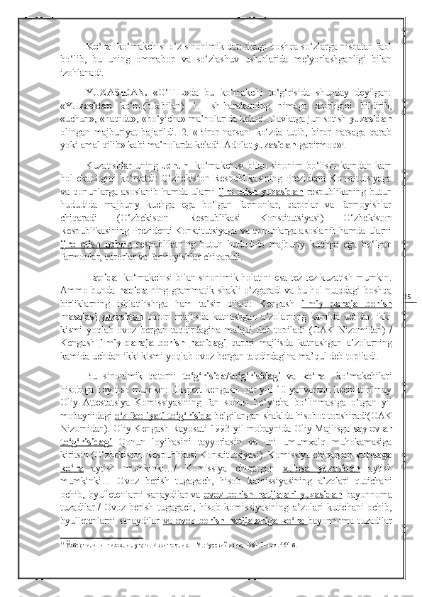 25Ko‘ra   ko‘makchisi o‘z sinonimik qatoridagi boshqa so‘zlarga nisbatan faol
bo‘lib,   bu   uning   ommabop   va   so‘zlashuv   uslublarida   me’yorlashganligi   bilan
izohlanadi.
YUZASIDAN.   «O‘TIL»da   bu   ko‘makchi   to‘g‘risida   shunday   deyilgan:
« YUzasidan   ko‘m.(b.k.bilan)   1.   Ish-harakatning   nimaga   doirligini   bildirib,
«uchun», «haqida», «bo‘yicha» ma’nolarida keladi. Davlatga jun sotish  yuzasidan
olingan   majburiyat   bajarildi.   2.   «Biror   narsani   ko‘zda   tutib,   biror   narsaga   qarab
yoki amal qilib» kabi ma’nolarda keladi. Adolat  yuzasidan  gapirmoq» 1
. 
Kuzatishlar   uning   uchun    ko‘makchisi  bilan  sinonim   bo‘lishi  kamdan-kam
hol  ekanligini   ko‘rsatdi:   O‘zbekiston   Respublikasining   Prezidenti   Konstitutsiyaga
va qonunlarga  asoslanib  hamda  ularni   ijro  etish yuzasidan   respublikaning  butun
hududida   majburiy   kuchga   ega   bo‘lgan   farmonlar,   qarorlar   va   farmoyishlar
chiqaradi   ( O‘zbekiston   Respublikasi   Konstitutsiyasi )   O‘zbekiston
Respublikasining Prezidenti Konstitutsiyaga va qonunlarga asoslanib hamda ularni
ijro   etish   uchun   respublikaning   butun   hududida   majburiy   kuchga   ega   bo‘lgan
farmonlar, qarorlar va farmoyishlar chiqaradi.
Haqida     ko‘makchisi bilan sinonimik holatini esa tez-tez kuzatish mumkin.
Ammo bunda   haqida   ning grammatik shakli o‘zgaradi va bu hol nutqdagi boshqa
birliklarning   ishlatilishiga   ham   ta’sir   qiladi:   Kengash   ilmiy   daraja   berish
masalasi        yuzasidan      qarori   majlisda   katnashgan   a’zolarning   kamida   uchdan   ikki
kismi   yoqlab   ovoz   bergan   taqdirdagina   ma’qul   deb   topiladi   ( OAK   Nizomidan )   /
Kengash   ilmiy   daraja   berish   haqidagi   qarori   majlisda   katnashgan   a’zolarning
kamida uchdan ikki kismi yoqlab ovoz bergan taqdirdagina ma’qul deb topiladi. 
Bu   sinonimik   qatorni   to‘g‘risida/to‘g‘risidagi   va   ko‘ra     ko‘makchilari
hisobiga boyitish mumkin:   Ekspert kengashi  har yili 10 yanvardan kechiktirilmay
Oliy   Attestatsiya   Komissiyasining   fan   sohasi   bo‘yicha   bo‘linmasiga   o‘tgan   yil
mobaynidagi  o‘z faoliyati        to‘g‘risida      belgilangan shaklda hisobot topshiradi( OAK
Nizomidan ). Oliy Kengash Rayosati 1993 yil mobaynida Oliy Majlisga   saylovlar
to‘g‘risidagi   Qonun   loyihasini   tayyorlasin   va   uni   umumxalq   muhokamasiga
kiritsin ( O‘zbekiston Respublikasi Konstitutsiyasi ). Komissiya chiqargan  xulosaga
ko‘ra   aytish   mumkinki…/   Komissiya   chiqargan   xulosa         yuzasidan      aytish
mumkinki…   Ovoz   berish   tugagach,   hisob   komissiyasining   a’zolari   qutichani
ochib, byulletenlarni  sanaydilar va   ovoz berish natijalari  yuzasidan   bayonnoma
tuzadilar./   Ovoz   berish   tugagach,   hisob   komissiyasining   a’zolari   kutichani   ochib,
byulletenlarni sanaydilar   va      ovoz berish natijalariga        ko‘ra      bayonnoma tuzadilar
1
1
 Ўзбек тилининг изоҳли луғати. Икки томлик. – М.:Русский язык ,  1981.  II  том. 464-б. 