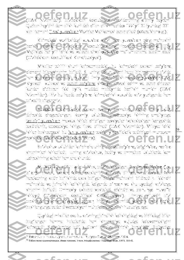 26( OAK   Nizomidan ).   O‘zbekiston   Respublikasi   Prezidentining   «Diniy   bayram-
Qurbon hayitini dam olish kuni deb e’lon qilish haqida» 1991yil 20 iyundagi 221-
son Farmoni  ijrosi        yuzasidan     Vazirlar Mahkamasi qaror qiladi («Zarafshon» g.).
Ko‘makchi   vazifasidagi   xususida   so‘zi   ham   yuzasidan   ning   ma’nosini
berishi   mumkin:   O‘zbekiston   Respublikasining   Prezidenti   respublika   Oliy
Majlisiga   har   yili   ichki   va   xalqaro   ahvol   xususida   ma’lumotnoma   taqdim   etadi
( O‘zbekiston Respublikasi Konstitutsiyasi ).  
Misollar   tahlili   shuni   ko‘rsatmoqdaki,   bu   ko‘makchi   asosan   bo‘yicha
elementi   bilan   sinonim   bo‘ladi.   SHuning   uchun   ularni   hatto   bir   matnning   o‘zida
ham yonma-yon uchratish mumkin: Ilmiy daraja berish masalasi   yuzasidan   OAK
Riyosati     xulosasi   va   qarori      bo‘yicha      shikoyat   arizasi   echim   va   qaror   chiqqan
kundan   e’tiboran   ikki   oylik   muddat   mobaynida   berilishi   mumkin   ( OAK
Nizomidan ).   Biz   bu   haqda   bo‘yicha   ko‘makchisi   xususida   so‘z   yuritganda   ham
to‘xtalib o‘tganmiz.
Y u zasidan   ko‘makchisi   asosan   rasmiy,   ommabop,   qisman   ilmiy   uslub
doirasida   chegaralangan.   Rasmiy   uslubda:   Dissertatsiya   ishining   amaliyotga
tadbiqi   yuzasidan   maxsus   ishlab   chiqilgan   tavsiyalar   ixtisoslashgan   kengashda
tasdiqlanib,   attestatsiya   ishiga   ilova   qilinadi   (OAK   Nizomidan).   Viloyat   ichki
ishlar   boshqarmasi   bu   ish        yuzasidan      tashkiliy-profilaktik   tadbirlarni   muntazam
ravishda o‘tkazishi zarur («Zarafshon»).
So‘zlashuv uslubidan ko‘pincha uning o‘rniga  bo‘yicha, to‘g‘risida, haqida
sinonimlari   ishlatiladi.     Uning   so‘zlashuv,   badiiy   va   ommabop   uslublarda   kam
uchrashining sababi ham ana shunda.
MUVOFIQ.   «O‘TIL»da:   1.Mos,  to‘g‘ri  keladigan.  2. ko‘m.vazifasida  (j.k.
bilan).   Binoan,   asosan,   ko‘ra,   asoslanib 1
.   «O‘zbek   tili   grammatikasi»da:   Ish-
harakatning   sodir   bo‘lishida   asos   bo‘lgan   ob’ekt   ma’nosini   bildiradi   2
.   Ikkinchi
ma’nosida   va   jo‘nalish   kelishigida   kelganda   binoan   va   shu   uyadagi   so‘zlarga
sinonim   bo‘ladi:   Ommaviy   axborot   vositalari   erkindir   va   qonunga   muvofiq
ishlaydi   ( O‘zbekiston   Respublikasi   Konstitutsiyasi ).   Himoya   qiluvchi   o‘zi
topshirgan   yozma   arizasiga         binoan      himoya   davomida   yashirin   ovoz   berish
boshlangunga qadar dissertatsiyani muhokamadan olish huquqiga ega.
Quyidagi misollar esa bu so‘zning jo‘nalish kelishigidagi va birlikdagi bilan
bog‘langan   hamma   holatlarida   ham   sinonimiya   vujudga   kelavermasligini
ko‘rsatadi:   Sudyalarning   odil   sudlovni   amalga   oshirish   borasidagi   faoliyatiga
1
1
 Ўзбек тилининг изоҳли луғати. Икки томлик. – М.:Русский язык ,  1981.  I  том. 475-б.
2
2
 Ўзбек тили грамматикаси. Икки томлик.  I -том. Морфология.- Тошкент: Фан ,  1975. 555-б. 