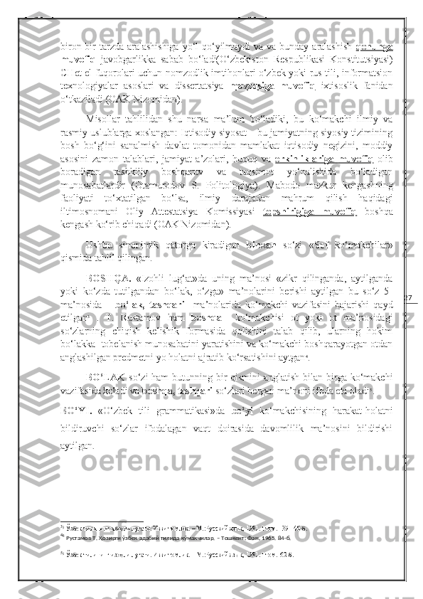 27biron-bir  tarzda aralashishiga  yo‘l  qo‘yilmaydi  va va bunday aralashish   qonunga
muvofiq   javobgarlikka   sabab   bo‘ladi( O‘zbekiston   Respublikasi   Konstitutsiyasi )
CHet el fuqorolari uchun nomzodlik imtihonlari o‘zbek yoki rus tili, informatsion
texnologiyalar   asoslari   va   dissertatsiya   mavzusiga   muvofiq   ixtisoslik   fanidan
o‘tkaziladi ( OAK Nizomidan ). 
Misollar   tahlilidan   shu   narsa   ma’lum   bo‘ladiki,   bu   ko‘makchi   ilmiy   va
rasmiy uslublarga xoslangan: Iqtisodiy siyosat – bu jamiyatning siyosiy tizimining
bosh   bo‘g‘ini   sanalmish   davlat   tomonidan   mamlakat   iqtisodiy   negizini,   moddiy
asosini   zamon   talablari,   jamiyat   a’zolari,   huquq   va   erkinliklariga        muvofiq      olib
boradigan   tashkiliy   boshqaruv   va   taqsimot   yo‘nalishida   bo‘ladigan
munosabatlardir   ( Otamurodov   S.   Politologiya ).   Mabodo   mazkur   kengashning
faoliyati   to‘xtatilgan   bo‘lsa,   ilmiy   darajadan   mahrum   qilish   haqidagi
iltimosnomani   Oliy   Attestatsiya   Komissiyasi   topshirigiga         muvofiq      boshqa
kengash ko‘rib chiqadi ( OAK Nizomidan ).
Ushbu   sinonimik   qatorga   kiradigan   binoan   so‘zi   «Sof   ko‘makchilar»
qismida tahlil qilingan.
BOSHQA.   «Izohli   lug‘at»da   uning   ma’nosi   «zikr   qilinganda,   aytilganda
yoki   ko‘zda   tutilgandan   bo‘lak,   o‘zga»   ma’nolarini   berishi   aytilgan   bu   so‘z   5-
ma’nosida   –   bo‘lak,   tashqari     ma’nolarida   ko‘makchi   vazifasini   bajarishi   qayd
etilgan 3
  .   T.   Rustamov   ham   boshqa     ko‘makchisi   ot   yoki   ot   ma’nosidagi
so‘zlarning   chiqish   kelishik   formasida   qolishini   talab   qilib,   ularning   hokim
bo‘lakka  tobelanish munosabatini yaratishini va ko‘makchi boshqarayotgan otdan
anglashilgan predmetni yo holatni ajratib ko‘rsatishini aytgan 4
.
BO‘LAK   so‘zi ham  butunning bir qismini  anglatish bilan birga ko‘makchi
vazifasida keladi va  boshqa, tashqari  so‘zlari bergan ma’noni ifoda eta oladi 5
.
BO‘YI.   «O‘zbek   tili   grammatikasi»da   bo‘yi   ko‘makchisining   harakat-holatni
bildiruvchi   so‘zlar   ifodalagan   vaqt   doirasida   davomlilik   ma’nosini   bildirishi
aytilgan .
3
3
 Ўзбек тилининг изоҳли луғати. Икки томлик. – М.:Русский язык ,  1981.  I  том. 139-140-б.
4
4
 Рустамов Т. Ҳозирги ўзбек адабий тилида кўмакчилар. – Тошкент: Фан ,  1965. 84-б.
5
5
 Ўзбек тилининг изоҳли луғати. Икки томлик. – М.:Русский язык ,  1981.  I  том.162-б. 