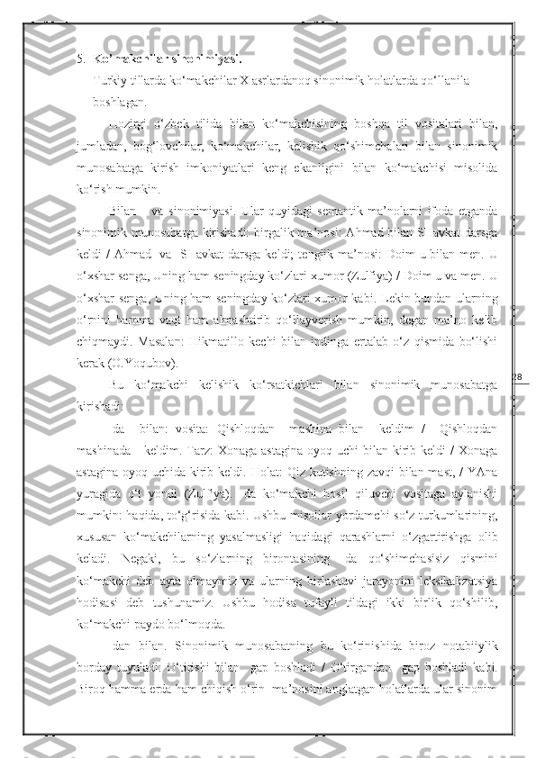 285. Ko’makchilar sinonimiyasi.                                                                          
Turkiy tillarda ko‘makchilar  X  asrlardanoq sinonimik holatlarda qo‘llanila 
boshlagan.
Hozirgi   o‘zbek   tilida   bilan   ko‘makchisining   boshqa   til   vositalari   bilan,
jumladan,   bog‘lovchilar,   ko‘makchilar,   kelishik   qo‘shimchalari   bilan   sinonimik
munosabatga   kirish   imkoniyatlari   keng   ekanligini   bilan   ko‘makchisi   misolida
ko‘rish mumkin.
Bilan   –   va   sinonimiyasi.   Ular   quyidagi   semantik   ma’nolarni   ifoda   etganda
sinonimik munosabatga kirishadi:  birgalik ma’nosi:   Ahmad bilan SHavkat  darsga
keldi / Ahmad   va   SHavkat  darsga keldi;   tenglik ma’nosi:   Doim u bilan men. U
o‘xshar senga, Uning ham seningday ko‘zlari xumor  (Zulfiya) /  Doim u va men. U
o‘xshar senga, Uning ham seningday ko‘zlari xumor kabi.   Lekin bundan ularning
o‘rnini   hamma   vaqt   ham   almashtirib   qo‘llayverish   mumkin,   degan   ma’no   kelib
chiqmaydi.   Masalan:   Hikmatillo   kechi   bilan   indinga   ertalab   o‘z   qismida   bo‘lishi
kerak  (O.Y o qubov).
Bu   ko‘makchi   kelishik   ko‘rsatkichlari   bilan   sinonimik   munosabatga
kirishadi:
-da     bilan:   vosita:   Qishloqdan     mashina   bilan     keldim   /     Qishloqdan
mashinada      keldim.   Tarz:   Xonaga  astagina  oyoq  uchi  bilan  kirib  keldi  /  Xonaga
astagina oyoq uchida kirib keldi.   Holat:   Qiz kutishning zavqi bilan mast, / YAna
yuragida   o‘t   yondi   (Zulfiya) .   -da   ko‘makchi   hosil   qiluvchi   vositaga   aylanishi
mumkin:   haqida, to‘g‘risida   kabi. Ushbu misollar yordamchi so‘z turkumlarining,
xususan   ko‘makchilarning   yasalmasligi   haqidagi   qarashlarni   o‘zgartirishga   olib
keladi.   Negaki,   bu   so‘zlarning   birontasining   -da   qo‘shimchasisiz   qismini
ko‘makchi   deb   ayta   olmaymiz   va   ularning   birlashuvi   jarayonini   leksikalizatsiya
hodisasi   deb   tushunamiz.   Ushbu   hodisa   tufayli   tildagi   ikki   birlik   qo‘shilib,
ko‘makchi paydo bo‘lmoqda.
-dan   bilan.   Sinonimik   munosabatning   bu   ko‘rinishida   biroz   notabiiylik
borday   tuyuladi:   O‘tirishi   bilan     gap   boshladi   /   O‘tirgandan     gap   boshladi   kabi.
Biroq hamma erda ham chiqish o‘rin  ma’nosini anglatgan holatlarda ular sinonim 