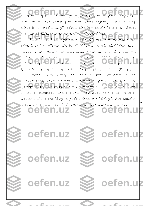 29bo‘laveradi,   deyish   to‘g‘ri   emas:   qishloqdan   keldi,   yurakdan   gapirdi     deyiladiyu,
ammo   qishloq   bilan   gapirdi,   yurak   bilan   gapiridi   deyilmaydi.   Mana   shunday
holatlarda   ular   sababli,   tufayli     so‘zlari   bilan   ham   sinonim   bo‘la   oladi:   Mehnat
bilan zumrad dalalar / Kundan kunga dilbar bo‘ladi  (Zulfiya).
Bilan   ko‘makchisining  yordamida ,  ko‘magida, vositasida, davomida  singari
so‘zlar bilan sinonimik munosabatda bo‘lishi ham uning bu boradagi imkoniyatlari
naqadar kengayib ketganligidan dalolat beradi:  yordamida – bilan: CHamadonning
qulfi yo‘q, qoq belidan tasma bilan chandib qo‘yilgan edi  (O.YOqubov)   kabi. Payt
ma’nosini   anglatadigan   ko‘makchisi   bilan   ham   sinonimik   munosabatga   kirishadi:
Qora ko‘zlaringning dilbar nigohi / Kun bo‘yi yashaydi aqlu hushimda  (Zulfiya).
Hozirgi   o‘zbek   adabiy   tili   uchun   me’yoriy   xarakterda   bo‘lgan
ko‘makchisining   tarixan   bir   qancha   variantlari   bo‘lgan   va   ularning   juda   oz
qisimgina   badiiy   adabiyot   matnlarida   saqlanib   turibdi.   Bu   ko‘makchining   ayrim
kelishik   qo‘shimchalari   bilan   sinonimik   imkoniyatlari   keng   bo‘lib,   bu   narsa
ularning   uslublararo   vazifaviy   chegaralanishlarini   ham   belgilaydi.   A.Pardaevning
dissertatsion ishida boshqa sof ko‘makchilar ham ana shu tarzda tahlil qilingan. 
  