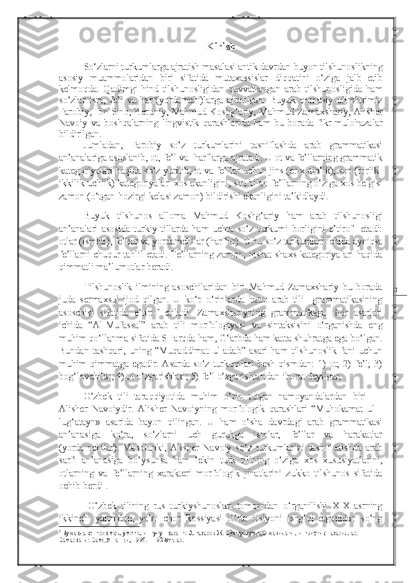 3Kirish
So‘zlarni turkumlarga ajratish masalasi antik davrdan buyon tilshunoslikning
asosiy   muammolaridan   biri   sifatida   mutaxassislar   diqqatini   o‘ziga   jalb   etib
kelmoqda.   Qadimgi   hind   tilshunosligidan   quvvatlangan   arab   tilshunosligida   ham
so‘zlar   ism,   fe’l   va   harf(yordamchi)larga   ajratilgan.   Buyuk   qomusiy   olimlarimiz
Farobiy, Ibn Sino, Beruniy, Mahmud Koshg‘ariy, Mahmud Zamaxshariy, Alisher
Navoiy   va   boshqalarning   lingvistik   qarashlarida   ham   bu   borada   fikr-mulohazalar
bildirilgan. 
Jumladan,   Farobiy   so‘z   turkumlarini   tasniflashda   arab   grammatikasi
an’analariga asoslanib, ot, fe’l va  harflarga ajratadi. U ot va fe’llarning grammatik
kategoriyalari haqida so‘z yuritib, ot va fe’llar uchun jins (er-xotinlik), son (birlik-
ikkilik-uchlik) kategoriyalari xos ekanligini, shu bilan fe’llarning o‘ziga xos belgisi
zamon (o‘tgan-hozirgi-kelasi zamon) bildirishi ekanligini ta’kidlaydi.
Buyuk   tilshunos   alloma   Mahmud   Koshg‘ariy   ham   arab   tilshunosligi
an’analari   asosida   turkiy   tillarda   ham   uchta   so‘z   turkumi   borligini   e’tirof     etadi:
otlar (ismlar), fe’llar va yordamchilar (harflar). U bu so‘z turkumlari ichida ayniqsa
fe’llarni chuqur tahlil etadi. Fe’llarning zamon, nisbat shaxs kategoriyalari haqida
qimmatli ma’lumotlar beradi.
Tilshunoslik   ilmining   asoschilaridan   biri   Mahmud   Zamaxshariy   bu   borada
juda   sermaxsul   ijod   qilgan.   U   ko‘p   o‘rinlarda   hatto   arab   tili     grammatikasining
asoschisi   sifatida   e’tirof   etiladi.   Zamaxshariyning   grammatikaga   doir   asarlari
ichida   “Al-Mufassal”   arab   tili   morfologiyasi   va   sintaksisini   o‘rganishda   eng
muhim qo‘llanma sifatida SHarqda ham, G‘arbda ham katta shuhratga ega bo‘lgan.
Bundan   tashqari,   uning   “Muqaddimat   ul-adab”   asari   ham   tilshunoslik   fani   uchun
muhim   qimmatga   egadir.   Asarda   so‘z   turkumlari   besh   qismdan:   1)   ot;   2)   fe’l;   3)
bog‘lovchilar; 4) ot o‘zgarishlari; 5) fe’l o‘zgarishlaridan iborat deyilgan.
O‘zbek   tili   taraqqiyotida   muhim   o‘rin   tutgan   namoyandalardan   biri     –
Alisher   Navoiydir.   Alisher   Navoiyning   morfologik   qarashlari   “Muhokamat   ul   -
lug‘atayn»   asarida   bayon   qilingan.   U   ham   o‘sha   davrdagi   arab   grammatikasi
an’anasiga   ko‘ra,   so‘zlarni   uch   guruhga   ismlar,   fe’llar   va   harakatlar
(yordamchilar).   Vaholanki,   Alisher   Navoiy   so‘z   turkumlarini   tasnif   etishda   arab
sarfi   an’anasiga   bo‘ysunsa   ham   lekin   turk   tilining   o‘ziga   xos   xususiyatlarini,
otlarning   va   fe’llarning   xarakteri   morfologik   jihatlarini   zukko   tilshunos   sifatida
ochib berdi 1
. 
  O‘zbek   tilining   rus   turkiyshunoslari   tomonidan   o‘rganilishi   XIX   asrning
ikkinchi   yarmidan,   ya’ni   chor   Rossiyasi   O‘rta   Osiyoni   ishg‘ol   etganidan   so‘ng
1
  Бу ҳақда кенгроқ маълумот олиш учун қаранг:  Элтазаров Ж. Сўз туркумлари ҳақидаги лингвистик назариялар. – 
Самарқанд: СамДУ нашри ,  1996.  11-92 бетлар. 