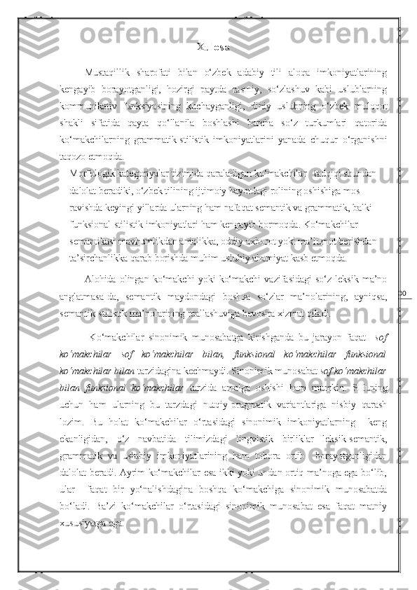 30                                        Xulosa
Mustaqillik   sharofati   bilan   o‘zbek   adabiy   tili   aloqa   imkoniyatlarining
kengayib   borayotganligi,   hozirgi   paytda   rasmiy,   so‘zlashuv   kabi   uslublarning
kommunikativ   funksiyasining   kuchayganligi,   diniy   uslubning   o‘zbek   muloqot
shakli   sifatida   qayta   qo‘llanila   boshlashi   barcha   so‘z   turkumlari   qatorida
ko‘makchilarning   grammatik-stilistik   imkoniyatlarini   yanada   chuqur   o‘rganishni
taqozo etmoqda.  
Morfologik kategoriyalar tizimida qaraladigan ko‘makchilar   tadqiqi shundan 
dalolat beradiki, o‘zbek tilining ijtimoiy hayotdagi rolining oshishiga mos 
ravishda keyingi yillarda ularning ham nafaqat semantik va grammatik, balki 
funksional-stilistik imkoniyatlari ham kengayib bormoqda. Ko‘makchilar 
semantikasi mavhumlikdan aniqlikka, oddiy axborot yoki ma’lumot berishdan 
ta’sirchanlikka qarab borishda muhim uslubiy ahamiyat kasb etmoqda. 
Alohida  olingan   ko‘makchi   yoki   ko‘makchi   vazifasidagi   so‘z   leksik   ma’no
anglatmasa-da,   semantik   maydondagi   boshqa   so‘zlar   ma’nolarining,   ayniqsa,
semantik-stilistik ma’nolarining reallashuviga bevosita xizmat qiladi. 
  Ko‘makchilar   sinonimik   munosabatga   kirishganda   bu   jarayon   faqat     sof
ko‘makchilar   sof   ko‘makchilar   bilan,   funksional   ko‘makchilar   funksional
ko‘makchilar bilan  tarzidagina kechmaydi. Sinonimik munosabat  sof ko‘makchilar
bilan   funksional   ko‘makchilar   tarzida   amalga   oshishi   ham   mumkin.   SHuning
uchun   ham   ularning   bu   tarzdagi   nutqiy-pragmatik   variantlariga   nisbiy   qarash
lozim.   Bu   holat   ko‘makchilar   o‘rtasidagi   sinonimik   imkoniyatlarning     keng
ekanligidan,   o‘z   navbatida   tilimizdagi   lingvistik   birliklar   leksik-semantik,
grammatik   va   uslubiy   imkoniyatlarining   ham   tobora   ortib     borayotganligidan
dalolat beradi. Ayrim ko‘makchilar esa ikki yoki undan ortiq ma’noga ega bo‘lib,
ular     faqat   bir   yo‘nalishdagina   boshqa   ko‘makchiga   sinonimik   munosabatda
bo‘ladi.   Ba’zi   ko‘makchilar   o‘rtasidagi   sinonimik   munosabat   esa   faqat   matniy
xususiyatga ega. 