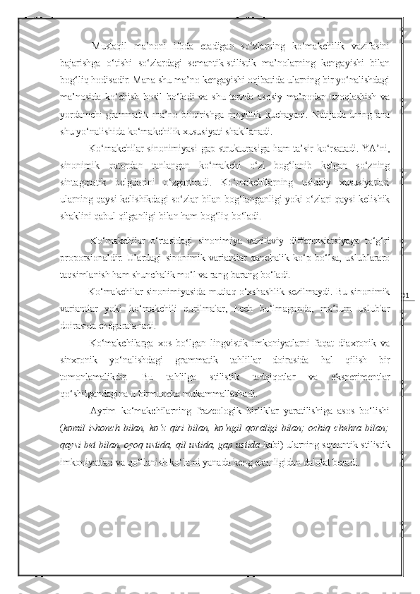 31  Mustaqil   ma’noni   ifoda   etadigan   so‘zlarning   ko‘makchilik   vazifasini
bajarishga   o‘tishi   so‘zlardagi   semantik-stilistik   ma’nolarning   kengayishi   bilan
bog‘liq hodisadir. Mana shu ma’no kengayishi oqibatida ularning bir yo‘nalishdagi
ma’nosida   ko‘chish   hosil   bo‘ladi   va   shu   tarzda   asosiy   ma’nodan   uzoqlashish   va
yordamchi-grammatik   ma’no   bildirishga   moyillik   kuchayadi.   Natijada   uning   ana
shu yo‘nalishida ko‘makchilik xususiyati shakllanadi. 
  Ko‘makchilar sinonimiyasi  gap strukturasiga ham ta’sir ko‘rsatadi. YA’ni,
sinonimik   qatordan   tanlangan   ko‘makchi   o‘zi   bog‘lanib   kelgan   so‘zning
sintagmatik   belgilarini   o‘zgartiradi.   Ko‘makchilarning   uslubiy   xususiyatlari
ularning qaysi kelishikdagi so‘zlar bilan bog‘langanligi yoki o‘zlari qaysi kelishik
shaklini qabul qilganligi bilan ham bog‘liq bo‘ladi. 
  Ko‘makchilar   o‘rtasidagi   sinonimiya   vazifaviy   differensiatsiyaga   to‘g‘ri
proporsionaldir.   Ulardagi   sinonimik   variantlar   qanchalik   ko‘p   bo‘lsa,   uslublararo
taqsimlanish ham shunchalik mo‘l va rang-barang bo‘ladi.
 Ko‘makchilar sinonimiyasida mutlaq o‘xshashlik sezilmaydi. Bu sinonimik
variantlar   yoki   ko‘makchili   qurilmalar,   hech   bo‘lmaganda,   ma’lum   uslublar
doirasida chegaralanadi. 
  Ko‘makchilarga   xos   bo‘lgan   lingvistik   imkoniyatlarni   faqat   diaxronik   va
sinxronik   yo‘nalishdagi   grammatik   tahlillar   doirasida   hal   qilish   bir
tomonlamalikdir.   Bu   tahlilga   stilistik   tadqiqotlar   va   eksperimentlar
qo‘shilgandagina u birmuncha   mukammallashadi.  
  Ayrim   ko‘makchilarning   frazeologik   birliklar   yaratilishiga   asos   bo‘lishi
( komil   ishonch   bilan,   ko‘z   qiri   bilan,   ko‘ngil   qoraligi   bilan;   ochiq   chehra   bilan;
qaysi bet bilan, oyoq ustida, qil ustida, gap ustida  kabi) ularning semantik-stilistik
imkoniyatlari va qo‘llanish ko‘lami yanada keng ekanligidan dalolat beradi. 