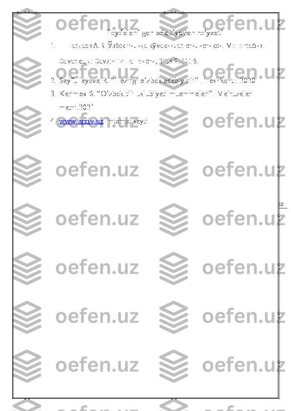 32Foydalanilgan adabiyotlar ro’yxati
1.         Пардаев А.Б. Ўзбек тилида кўмакчилар стилистик си . Монография. –
Самарқанд: СамДЧТИ нашриёти, 200 8  й. 110 б.
2. Sayfullayeva R. “Hozirgi o’zbek adabiy tili” . Toshkent.: 2020
3. Karimov S. “O’zbek tili uslubiyati muommolari”. Ma`ruzalar 
matni.2021
4. www.arxiv.uz      internet sayti  