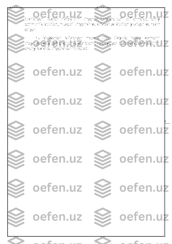 4boshlangan.   Dastlab   o‘zbek   tilini   o‘rganish   bo‘yicha   turli   qo‘llanmalar,   harbiy
tarjimonlik kitoblari, mustaqil o‘rganish va so‘zlashuv kitoblari yozilgan va nashr
etilgan. 
Bu   kitoblardan   ko‘zlangan   maqsad   O‘rta   Osiyoda   harbiy   xizmatini
o‘tayotgan yoki turli amaldorlik vazifalarini bajarayotgan ruslar uchun o‘zbek tilini
amaliy ravishda o‘rgatishdan iborat edi. 