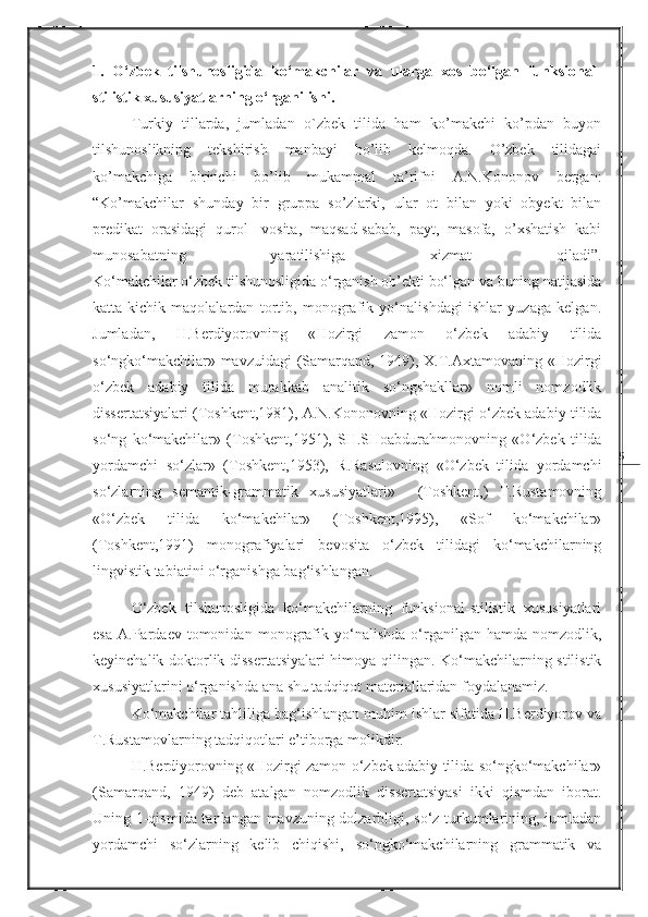 51.   O‘zbek   tilshunosligida   ko‘makchilar   va   ularga   xos   bo‘lgan   funksional-
stilistik xususiyatlarning o‘rganilishi.
Turkiy   tillarda,   jumladan   o`zbek   tilida   ham   ko’makchi   ko’pdan   buyon
tilshunoslikning   tekshirish   manbayi   bo’lib   kelmoqda.   O’zbek   tilidagai
ko’makchiga   birinchi   bo’lib   mukammal   ta’rifni   A.N.Kononov   bergan:
“Ko’makchilar   shunday   bir   gruppa   so’zlarki,   ular   ot   bilan   yoki   obyekt   bilan
predikat   orasidagi   qurol-   vosita,   maqsad-sabab,   payt,   masofa,   o’xshatish   kabi
munosabatning   yaratilishiga   xizmat   qiladi”.
Ko‘makchilar o‘zbek tilshunosligida o‘rganish ob’ekti bo‘lgan va buning natijasida
katta-kichik   maqolalardan   tortib,   monografik   yo‘nalishdagi   ishlar   yuzaga   kelgan.
Jumladan,   H.Berdiyorovning   «Hozirgi   zamon   o‘zbek   adabiy   tilida
so‘ngko‘makchilar» mavzuidagi (Samarqand, 1949), X.T.Axtamovaning «Hozirgi
o‘zbek   adabiy   tilida   murakkab   analitik   so‘ngshakllar»   nomli   nomzodlik
dissertatsiyalari (Toshkent,1981), A.N.Kononovning «Hozirgi o‘zbek adabiy tilida
so‘ng   ko‘makchilar»   (Toshkent,1951),   SH.SHoabdurahmonovning   «O‘zbek   tilida
yordamchi   so‘zlar»   (Toshkent,1953),   R.Rasulovning   «O‘zbek   tilida   yordamchi
so‘zlarning   semantik-grammatik   xususiyatlari»     (Toshkent,)   T.Rustamovning
«O‘zbek   tilida   ko‘makchilar»   (Toshkent,1995),   «Sof   ko‘makchilar»
(Toshkent,1991)   monografiyalari   bevosita   o‘zbek   tilidagi   ko‘makchilarning
lingvistik tabiatini o‘rganishga bag‘ishlangan.  
O‘zbek   tilshunosligida   ko‘makchilarning   funksional-stilistik   xususiyatlari
esa   A.Pardaev   tomonidan   monografik   yo‘nalishda   o‘rganilgan  hamda   nomzodlik,
keyinchalik doktorlik dissertatsiyalari  himoya qilingan. Ko‘makchilarning stilistik
xususiyatlarini o‘rganishda ana shu tadqiqot materiallaridan foydalanamiz.
Ko‘makchilar tahliliga bag‘ishlangan muhim ishlar sifatida H.Berdiyorov va
T.Rustamovlarning tadqiqotlari e’tiborga molikdir.
H.Berdiyorovning «Hozirgi zamon o‘zbek adabiy tilida so‘ngko‘makchilar»
(Samarqand,   1949)   deb   atalgan   nomzodlik   dissertatsiyasi   ikki   qismdan   iborat.
Uning 1-qismida tanlangan mavzuning dolzarbligi, so‘z turkumlarining, jumladan
yordamchi   so‘zlarning   kelib   chiqishi,   so‘ngko‘makchilarning   grammatik   va 