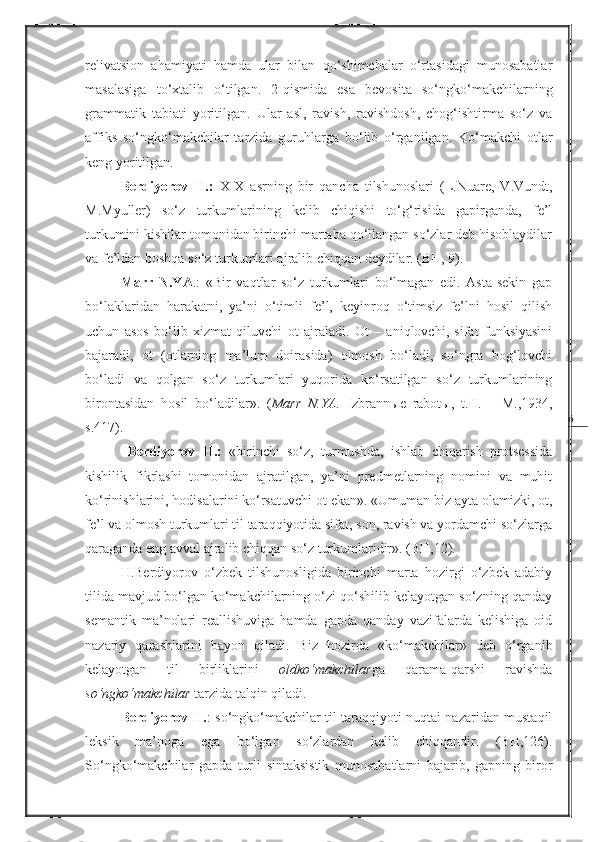 6relivatsion   ahamiyati   hamda   ular   bilan   qo‘shimchalar   o‘rtasidagi   munosabatlar
masalasiga   to‘xtalib   o‘tilgan.   2-qismida   esa   bevosita   so‘ngko‘makchilarning
grammatik   tabiati   yoritilgan.   Ular   asl,   ravish,   ravishdosh,   chog‘ishtirma   so‘z   va
affiks   so‘ngko‘makchilar   tarzida   guruhlarga   bo‘lib   o‘rganilgan.   Ko‘makchi   otlar
keng yoritilgan. 
Berdiyorov   H.:   XIX   asrning   bir   qancha   tilshunoslari   (L.Nuare,   V.Vundt,
M.Myuller)   so‘z   turkumlarining   kelib   chiqishi   to‘g‘risida   gapirganda,   fe’l
turkumini kishilar tomonidan birinchi martaba qo‘llangan so‘zlar deb hisoblaydilar
va fe’ldan boshqa so‘z turkumlari ajralib chiqqan deydilar. (BH, 9).
Marr   N.YA .:   «Bir   vaqtlar   so‘z   turkumlari   bo‘lmagan   edi.   Asta-sekin   gap
bo‘laklaridan   harakatni,   ya’ni   o‘timli   fe’l,   keyinroq   o‘timsiz   fe’lni   hosil   qilish
uchun   asos   bo‘lib   xizmat   qiluvchi   ot   ajraladi.   Ot   –   aniqlovchi,   sifat   funksiyasini
bajaradi,   ot   (otlarning   ma’lum   doirasida)   olmosh   bo‘ladi,   so‘ngra   bog‘lovchi
bo‘ladi   va   qolgan   so‘z   turkumlari   yuqorida   ko‘rsatilgan   so‘z   turkumlarining
birontasidan   hosil   bo‘ladilar».   ( Marr   N.YA.   Izbrannыe   rabotы,   t. II .   –   M.,1934,
s.417). 
  Berdiyorov   H.:   «birinchi   so‘z,   turmushda,   ishlab   chiqarish   protsessida
kishilik   fikrlashi   tomonidan   ajratilgan,   ya’ni   predmetlarning   nomini   va   muhit
ko‘rinishlarini, hodisalarini ko‘rsatuvchi ot ekan». «Umuman biz ayta olamizki, ot,
fe’l va olmosh turkumlari til taraqqiyotida sifat, son, ravish va yordamchi so‘zlarga
qaraganda eng avval ajralib chiqqan so‘z turkumlaridir». (BH,12).
H.Berdiyorov   o‘zbek   tilshunosligida   birinchi   marta   hozirgi   o‘zbek   adabiy
tilida mavjud bo‘lgan ko‘makchilarning o‘zi qo‘shilib kelayotgan so‘zning qanday
semantik   ma’nolari   reallishuviga   hamda   gapda   qanday   vazifalarda   kelishiga   oid
nazariy   qarashlarini   bayon   qiladi.   Biz   hozirda   «ko‘makchilar»   deb   o‘rganib
kelayotgan   til   birliklarini   oldko‘makchilar ga   qarama-qarshi   ravishda
so‘ngko‘makchilar  tarzida talqin qiladi. 
Berdiyorov H. : so‘ngko‘makchilar til taraqqiyoti nuqtai nazaridan mustaqil
leksik   ma’noga   ega   bo‘lgan   so‘zlardan   kelib   chiqqandir.   (BH,126).
So‘ngko‘makchilar   gapda   turli   sintaksistik   munosabatlarni   bajarib,   gapning   biror 