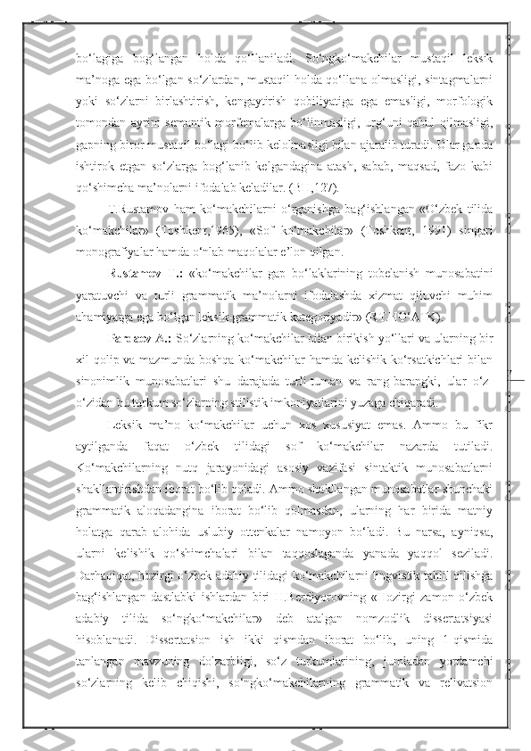 7bo‘lagiga   bog‘langan   holda   qo‘llaniladi.   So‘ngko‘makchilar   mustaqil   leksik
ma’noga ega bo‘lgan so‘zlardan, mustaqil holda qo‘llana olmasligi, sintagmalarni
yoki   so‘zlarni   birlashtirish,   kengaytirish   qobiliyatiga   ega   emasligi,   morfologik
tomondan   ayrim   semantik   morfemalarga   bo‘linmasligi,   urg‘uni   qabul   qilmasligi,
gapning biror mustaqil bo‘lagi bo‘lib kelolmasligi bilan ajaralib turadi. Ular gapda
ishtirok   etgan   so‘zlarga   bog‘lanib   kelgandagina   atash,   sabab,   maqsad,   fazo   kabi
qo‘shimcha ma’nolarni ifodalab keladilar. (BH,127).
T.Rustamov   ham   ko‘makchilarni   o‘rganishga   bag‘ishlangan   «O‘zbek   tilida
ko‘makchilar»   (Toshkent,1965),   «Sof   ko‘makchilar»   (Toshkent,   1991)   singari
monografiyalar hamda o‘nlab maqolalar e’lon qilgan. 
Rustamov   T.:   «ko‘makchilar   gap   bo‘laklarining   tobelanish   munosabatini
yaratuvchi   va   turli   grammatik   ma’nolarni   ifodalashda   xizmat   qiluvchi   muhim
ahamiyatga ega bo‘lgan leksik-grammatik kategoriyadir» (RT.HO‘ATK). 
Pardaev A.:  So‘zlarning ko‘makchilar bilan birikish yo‘llari va ularning bir
xil qolip va mazmunda boshqa ko‘makchilar hamda kelishik ko‘rsatkichlari  bilan
sinonimlik   munosabatlari   shu   darajada   turli-tuman   va   rang-barangki,   ular   o‘z-
o‘zidan bu turkum so‘zlarning stilistik imkoniyatlarini yuzaga chiqaradi.
Leksik   ma’no   ko‘makchilar   uchun   xos   xususiyat   emas.   Ammo   bu   fikr
aytilganda   faqat   o‘zbek   tilidagi   sof   ko‘makchilar   nazarda   tutiladi.
K o‘makchilarning   nutq   jarayonidagi   asosiy   vazifasi   sintaktik   munosabatlarni
shakllantirishdan iborat bo‘lib qoladi. Ammo shakllangan munosabatlar shunchaki
grammatik   aloqadangina   iborat   bo‘lib   qolmasdan,   ularning   har   birida   matniy
holatga   qarab   alohida   uslubiy   ottenkalar   namoyon   bo‘ladi.   Bu   narsa,   ayniqsa,
ularni   kelishik   qo‘shimchalari   bilan   taqqoslaganda   yanada   yaqqol   seziladi.
Darhaqiqat, hozirgi o‘zbek adabiy tilidagi ko‘makchilarni lingvistik tahlil qilishga
bag‘ishlangan   dastlabki   ishlardan   biri   H.Berdiyorovning   «Hozirgi   zamon   o‘zbek
adabiy   tilida   so‘ngko‘makchilar»   deb   atalgan   nomzodlik   dissertatsiyasi
hisoblanadi.   Dissertatsion   ish   ikki   qismdan   iborat   bo‘lib,   uning   1-qismida
tanlangan   mavzuning   dolzarbligi,   so‘z   turkumlarining,   jumladan   yordamchi
so‘zlarning   kelib   chiqishi,   so‘ngko‘makchilarning   grammatik   va   relivatsion 