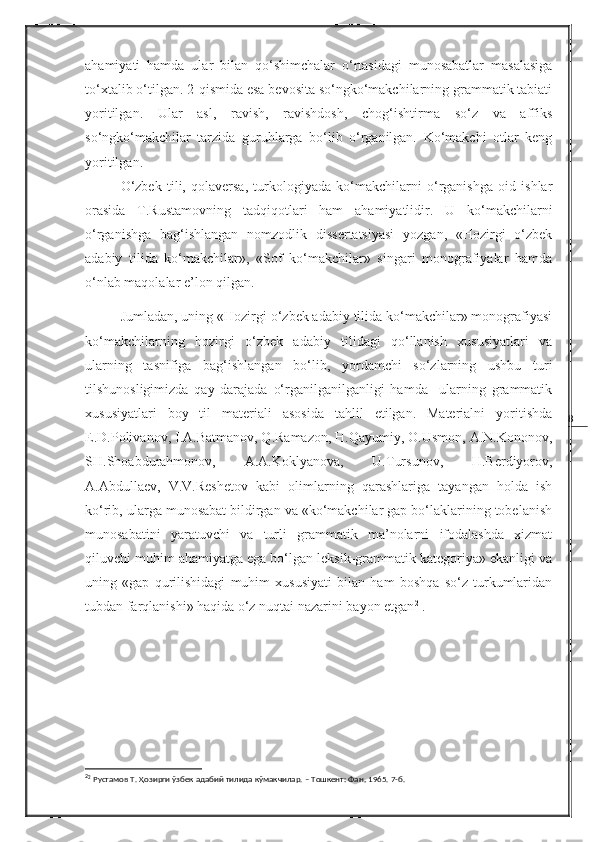 8ahamiyati   hamda   ular   bilan   qo‘shimchalar   o‘rtasidagi   munosabatlar   masalasiga
to‘xtalib o‘tilgan. 2-qismida esa bevosita so‘ngko‘makchilarning grammatik tabiati
yoritilgan.   Ular   asl,   ravish,   ravishdosh,   chog‘ishtirma   so‘z   va   affiks
so‘ngko‘makchilar   tarzida   guruhlarga   bo‘lib   o‘rganilgan.   Ko‘makchi   otlar   keng
yoritilgan.
O‘zbek   tili,   qolaversa,   turkologiyada   ko‘makchilarni   o‘rganishga   oid   ishlar
orasida   T.Rustamovning   tadqiqotlari   ham   ahamiyatlidir.   U   ko‘makchilarni
o‘rganishga   bag‘ishlangan   nomzodlik   dissertatsiyasi   yozgan,   «Hozirgi   o‘zbek
adabiy   tilida   ko‘makchilar»,   «Sof   ko‘makchilar»   singari   monografiyalar   hamda
o‘nlab maqolalar e’lon qilgan. 
  Jumladan, uning «Hozirgi o‘zbek adabiy tilida ko‘makchilar» monografiyasi
ko‘makchilarning   hozirgi   o‘zbek   adabiy   tilidagi   qo‘llanish   xususiyatlari   va
ularning   tasnifiga   bag‘ishlangan   bo‘lib,   yordamchi   so‘zlarning   ushbu   turi
tilshunosligimizda   qay   darajada   o‘rganilganilganligi   hamda     ularning   grammatik
xususiyatlari   boy   til   materiali   asosida   tahlil   etilgan.   Materialni   yoritishda
E.D.Polivanov, I.A.Batmanov, Q.Ramazon, H.Qayumiy, O.Usmon, A.N.Kononov,
SH.S h oabdurahmonov,   A.A.Koklyanova,   U.Tursunov,   H.Berdiyorov,
A.Abdullaev,   V.V.Reshetov   kabi   olimlarning   qarashlariga   tayangan   holda   ish
ko‘rib, ularga munosabat bildirgan va «ko‘makchilar gap bo‘laklarining tobelanish
munosabatini   yaratuvchi   va   turli   grammatik   ma’nolarni   ifodalashda   xizmat
qiluvchi muhim ahamiyatga ega bo‘lgan leksik-grammatik kategoriya» ekanligi va
uning   «gap   qurilishidagi   muhim   xususiyati   bilan   ham   boshqa   so‘z   turkumlaridan
tubdan farqlanishi» haqida o‘z nuqtai nazarini bayon etgan 2
  .
2
2
 Рустамов Т. Ҳозирги ўзбек адабий тилида кўмакчилар. – Тошкент: Фан ,  1965. 7-б. 