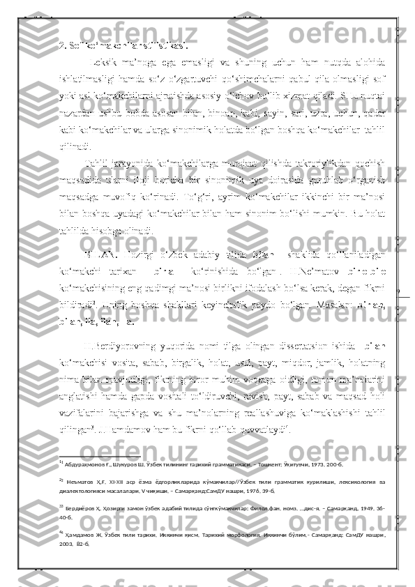 92.  Sof ko‘makchilar stilistikasi.
  Leksik   ma’noga   ega   emasligi   va   shuning   uchun   ham   nutqda   alohida
ishlatilmasligi   hamda   so‘z   o‘zgartuvchi   qo‘shimchalarni   qabul   qila   olmasligi   sof
yoki asl ko‘makchilarni ajratishda asosiy o‘lchov bo‘lib xizmat qiladi. SHu nuqtai
nazardan   ushbu   bobda   asosan   bilan,   binoan,   kabi,   sayin,   sari,   uzra,   uchun,   qadar
kabi ko‘makchilar va ularga sinonimik holatda bo‘lgan boshqa ko‘makchilar  tahlil
qilinadi.
Tahlil   jarayonida   ko‘makchilarga   murojaat   qilishda   takroriylikdan   qochish
maqsadida   ularni   iloji   boricha   bir   sinonimik   uya   doirasida   guruhlab   o‘rganish
maqsadga   muvofiq   ko‘rinadi.   To‘g‘ri,   ayrim   ko‘makchilar   ikkinchi   bir   ma’nosi
bilan boshqa uyadagi ko‘makchilar bilan ham sinonim bo‘lishi mumkin. Bu holat
tahlilda hisobga olinadi.
BILAN.   Hozirgi   o‘zbek   adabiy   tilida   bilan     shaklida   qo‘llaniladigan
ko‘makchi   tarixan     birla     ko‘rinishida   bo‘lgan 1
.   H.Ne’matov   birle-bile
ko‘makchisining eng qadimgi ma’nosi birlikni ifodalash bo‘lsa kerak, degan fikrni
bildiradi 2
.   Uning   boshqa   shakllari   keyinchalik   paydo   bo‘lgan.   Masalan:   birlan,
bilan, ila, ilan, -la.
H.Berdiyorovning   yuqorida   nomi   tilga   olingan   dissertatsion   ishida     bilan
ko‘makchisi   vosita,   sabab,   birgalik,   holat,   usul,   payt,   miqdor,   jamlik,   holatning
nima   bilan   mavjudligi,   fikrning   biror   muhim   voqeaga   oidligi,   tomon   ma’nolarini
anglatishi   hamda   gapda   vositali   to‘ldiruvchi,   ravish,   payt,   sabab   va   maqsad   holi
vazifalarini   bajarishga   va   shu   ma’nolarning   reallashuviga   ko‘maklashishi   tahlil
qilingan 3
. J.Hamdamov ham bu fikrni qo‘llab-quvvatlaydi 4
.
1
1
  Абдураҳмонов Ғ., Шукуров Ш. Ўзбек тилининг тарихий грамматикаси. – Тошкент: Ўқитувчи, 1973. 20 0- б.
2
2
  Неъматов   Ҳ.Ғ.   XI-XII   аср   ёзма   ёдгорликларида   кўмакчилар//Ўзбек   тили   грамматик   қурилиши,   лексикология   ва
диалектологияси масалалари. V чиқиши. – Самарқанд:СамДУ нашри, 1976. 39-б. 
3
3
  Бердиёров Ҳ. Ҳозирги замон ўзбек адабий тилида сўнгкўмакчилар: Филол.фан. номз. …дис-я. – Самарқанд, 1949. 36-
40-б.
4
4
  Ҳамдамов   Ж.   Ўзбек   тили   тарихи.   Иккинчи   қисм.   Тарихий   морфология.   Иккинчи   бўлим.-   Самарқанд:   СамДУ   нашри ,
2003.    82-б. 