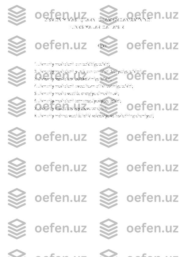 JISMONIY MASHQLARNI ODAM ORGANIZMINING
FUNKSIYALARIGA TA’SIRI
Reja:
1. Jismoniy mashqlarni qon tarkibiga ta’siri;
2. Jismoniy mashqlarni yurak-qon tomirlari faoliyatiga ta’sirni;
3. Jismoniy mashqlarni nafas tizimiga ta’siri;
4. Jismoniy mashqlarni ovqat hazm qilish tizimiga ta’siri;
5. Jismoniy mashq vaqtida energiya almashinuvi;
6. Jismoniy mashqlarni termoregulyasiyaga ta’siri;
7. Jismoniy mashqlarni siydik va ter ajrali;
8. Jismoniy mehnat vaqtida ichki sekretsiya va bezlarining ahamiyati; 