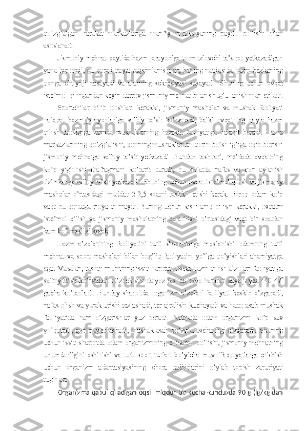 qo’zg’algan   harakat   markazlariga   manfiy   induksiyaning   paydo   bo’lishi   bilan
asoslanadi.
Jismoniy mehnat paytida hazm jarayoniga tormozlovchi ta’sirot yetkazadigan
yana bir omil, bu qonni qayta taqsimlanishidir, buning natijasida hazm bezlarning
qonga   ehtiyoji   pasayadi   va   ularning   sekresiyasi   susayadi.   Shuning   uchun   ovqat
iste’mol qilingandan keyin darrov jismoniy mehnat bilan shug’ullanish man etiladi.
Sportchilar   bilib   olishlari   kerakki,   jismoniy   mashqlar   va   mushak   faoliyati
nafaqat   hazm   jarayonlariga   salbiy   ta’sir   ko’rsatadi,   balki   ovqatning   qayta   hazm
qilish   faolligiga   hamda   mushaklarning   harakat   faoliyatiga   halaqit   beradi.   Hazm
markazlarining qo’zg’alishi, qonning mushaklardan qorin bo’shlig’iga oqib borishi
jismoniy   mehnatga   salbiy   ta’sir   yetkazadi.   Bundan   tashqari,   me’dada   ovqatning
ko’p   yig’ilishi   diafragmani   ko’tarib   turadi,   bu   holatda   nafas   va   qon   aylanish
tizimlariga salbiy ta’sir yetkazadi. Shuning uchun ovqat iste’mol qilish va jismoniy
mashqlar   o’rtasidagi   muddat   2-2,5   soatni   tashkil   etishi   kerak.   Biroq   odam   ko’p
vaqt  bu qoidaga rioya qilmaydi. Buning uchun kishi  aniq  bilishi  kerakki,  ovqatni
iste’mol   qilish   va   jismoniy   mashqlarning   bajarilishi   o’rtasidagi   vaqt   bir   soatdan
kam bo’lmasligi kerak. 
Hazm   a’zolarining   faoliyatini   turli   sharoitlarga   moslanishi   odamning   turli
mehnat va sport  mashqlari  bilan bog’liq faoliyatini  yo’lga qo’yishlari  ahamiyatga
ega. Masalan, tashqi muhitning issiq harorati ovqat hazm qilish a’zolari faoliyatiga
salbiy ta’sir ko’rsatadi. O’zbekistonda yoz faslida havo harorati soya joyda +40-47 
gacha   ko’tariladi.   Bunday   sharoitda   organizm   a’zolari   faoliyati   keskin   o’zgaradi,
nafas olish va yurak urishi tezlashadi, ter ajralishi kuchayadi va hatto asab-mushak
faoliyatida   ham   o’zgarishlar   yuz   beradi.   Natijada   odam   organizmi   ko’p   suv
yo’qotadi, qon quyuqlashadi,  mushak-asab  qo’zg’aluvchanligi  o’zgaradi. Shuning
uchun issiq sharoitda odam organizmining chidamli bo’lishi, jismoniy mehnatning
unumdorligini oshirishi va turli sport turlari bo’yicha muvoffaqqiyatlarga erishish
uchun   organizm   adaptasiyasining   chora   tadbirlarini   o’ylab   topish   zaruriyati
tug’iladi.
Organizma qabul qiladigan oqsil miqdor bir kecha-kunduzda 90 g (lg/kg dan 