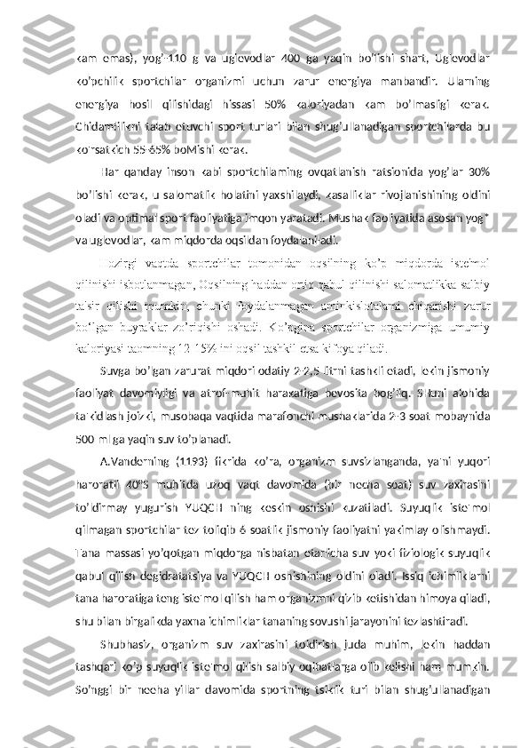 kam   emas),   yog’-110   g   va   uglevodlar   400   ga   yaqin   bo’lishi   shart,   Uglevodlar
ko’pchilik   sportchilar   organizmi   uchun   zarur   energiya   manbandir.   Ularning
energiya   hosil   qilishidagi   hissasi   50%   kaloriyadan   kam   bo’lmasligi   kerak.
Chidamlilikni   talab   etuvchi   sport   turlari   bilan   shug’ullanadigan   sportchilarda   bu
ko'rsatkich 55-65% boMishi kerak.
Har   qanday   inson   kabi   sportchilaming   ovqatlanish   ratsionida   yog’lar   30%
bo’lishi   kerak,   u   salomatlik   holatini   yaxshilaydi,   kasalliklar   rivojlanishining   oldini
oladi va optimal sport faoliyatiga imqon yaratadi. Mushak faoliyatida asosan yog*
va uglevodlar, kam miqdorda oqsildan foydalaniladi.
Hozirgi   vaqtda   sportchilar   tomonidan   oqsilning   ko’p   miqdorda   iste'mol
qilinishi isbotlanmagan, Oqsilning haddan ortiq qabul qilinishi salomatlikka salbiy
ta'sir   qilishi   mumkin,   chunki   foydalanmagan   aminkislotalami   chiqarishi   zarur
bo‘lgan   buyraklar   zo’riqishi   oshadi.   Ko’pgina   sportchilar   organizmiga   umumiy
kaloriyasi taomning 12-15% ini oqsil tashkil etsa kifoya qiladi.
Suvga bo’lgan zarurat miqdori odatiy 2-2,5 litrni tashkli etadi, lekin jismoniy
faoliyat   davomiyligi   va   atrof-muhit   harakatiga   bevosita   bog’liq.   SHuni   alohida
ta'kidlash joizki, musobaqa vaqtida marafonchi mushaklarida 2-3 soat mobaynida
500 ml ga yaqin suv to’planadi.
A.Vanderning   (1193)   fikrida   ko’ra,   organizm   suvsizlanganda,   ya'ni   yuqori
haroratli   40°S   muhitda   uzoq   vaqt   davomida   (bir   necha   soat)   suv   zaxirasini
to’ldirmay   yugurish   YUQCH   ning   keskin   oshishi   kuzatiladi.   Suyuqlik   iste'mol
qilmagan  sportchilar  tez  toliqib  6 soatlik  jismoniy faoliyatni  yakimlay olishmaydi.
Tana   massasi   yo’qotgan   miqdorga   nisbatan   etarlicha   suv   yoki   fiziologik   suyuqlik
qabul   qilish   degidratatsiya   va   YUQCH   oshishining   oldini   oladi.   Issiq   ichimliklarni
tana haroratiga teng iste'mol qilish ham organizmni qizib ketishidan himoya qiladi,
shu bilan birgalikda yaxna ichimliklar tananing sovushi jarayonini tezlashtiradi.
Shubhasiz,   organizm   suv   zaxirasini   toidirish   juda   muhim,   lekin   haddan
tashqari  ko’p  suyuqlik  iste'mol  qilish  salbiy oqibatlarga  olib  kelishi  ham  mumkin.
So’nggi   bir   neeha   yillar   davomida   sportning   tsiklik   turi   bilan   shug’ullanadigan 