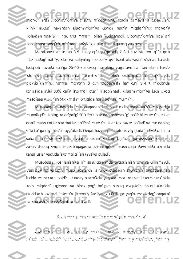 sportchilarda   giponatriemiya   (natriy   miqdorining   keskin   kamayishi)   kuzatilgan.
Klinik   nuqtai   nazardan   giponatriemiya   qonda   natriy   miqdorining   me'yoriy
holatdan   pastligi   -   136-143   mmolYl   bilan   ifodalanadi.   Giponatriemiya   belgilari
bosqichma-bosqich ko’rinadi: holsizlik, epileptik tutqanoq va koma.
Marafonehilar   terlab   3-5   1   suyuqlik   yo’qotadi,   2-3   1   suv   iste'mol   qilib   qon
plazmadagi   natriy,   xlor   va   kaliyning   me'yoriy   qontsentratsiyasini   o’shlab   turadi.
Issiq   ob-havoda   kuniga   25-40   km   uzoq   masofaga   yuguruvehilar   taomlarni   tuzsiz
iste'mol   qilsa   organizmda   elektrolitlar   etishmochiligini   his   qilmaydi.
elektiolitlaming   normal   me'yoriy   8   kun   mobaynida   har   kuni   3-4   1   miqdorda
terlashda   atigi   30%   kaliy   iste'moli   etarli   hisoblanadi.   Giponatriemiya   juda   uzoq
masofaga yugurish (42 km dan ortiq)da hosil bo’lishi mumkin.
Musobaqalar   davrida   musobaqadan   ikki   soat   oldin   ovqatlanish   maqsadga
muvofiqdir. Uning kaloriyaligi 200-250 kkal dan oshmasligi bo’lishi mumkin. Bular
donli mahsulotlar sharbatlar bo’lishi mumkin. Ular tez hazm bo’ladi va me'daning
o’ta to’lganligi hissini uyg’otadi. Ovqat hazm qilish intensivligi juda individual, shu
sababli   uni   iste'mol   qilish   vaqtini   kishini   oldingi   tajribalarga   asoslab   belgilash
zarur.   Suyuq   ovqat   musobaqagacha,   shuningdek,   musobaqa   davomida   alohida
tanaffuslar vaqtida iste'mol qilish tavsiya etiladi.
Musobaqa   boshlanishiga   bir   soat   qolganda   ovqatlanish   tavsiya   qilinmaydi.
Dastlabki   va   yakuniy   musobaqalarda   ishtirok   etadigan   sportchini   ovqatlantirish
judda   murakkab   holdir.   Bunday   sharoitda   yagona   mos   keluvchi   taom   tarkibida
ko’p   miqdorli   uglevod   va   biroz   yog’   bo’lgan   suyuq   ovqatdir.   Shuni   alohida
ta'kidlash   lozimki,   intensiv   jismoniy   faoliyat   70-80%   ga   yaqin   me'dadagi   ovqatni
parchalash intensivligini kamaytiradi.
5. Jismoniy mashq vaqtida energiya almashinuvi.
Jismoniy   mehnat   va   jismoniy   mashqlar   vaqtida   energiya   sarfi   bir   muncha
oshadi.   Shu   sababli   kecha-kunduzning   bir   qismini   jismoniy   mashqlar,   jismoniy 