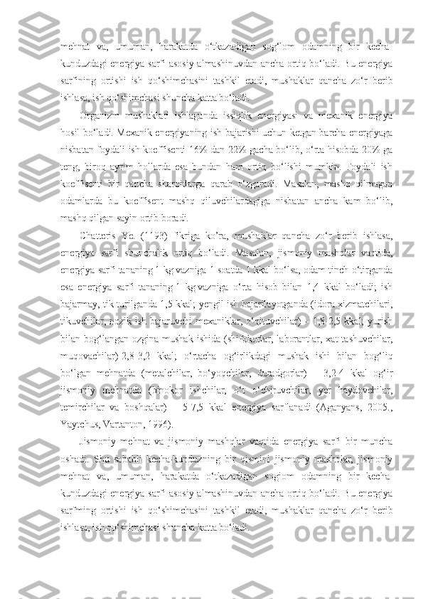 mehnat   va,   umuman,   harakatda   o‘tkazadigan   sog‘lom   odamning   bir   kecha-
kunduzdagi energiya sarfi asosiy almashinuvdan ancha ortiq bo‘ladi. Bu energiya
sarfining   ortishi   ish   qo‘shimchasini   tashkil   etadi,   mushaklar   qancha   zo‘r   berib
ishlasa, ish qo‘shimchasi shuncha katta bo‘ladi.
Organizm   mushaklari   ishlaganda   issiqlik   energiyasi   va   mexanik   energiya
hosil bo‘ladi. Mexanik energiyaning ish bajarishi uchun ketgan barcha energiyaga
nisbatan foydali ish koeffisenti 16% dan 22% gacha bo‘lib, o‘rta hisobda 20% ga
teng,   biroq   ayrim   hollarda   esa   bundan   ham   ortiq   bo‘lishi   mumkin.   Foydali   ish
koeffisenti   bir   qancha   sharoitlarga   qarab   o‘zgaradi.   Masalan,   mashq   qilmagan
odamlarda   bu   koeffisent   mashq   qiluvchilardagiga   nisbatan   ancha   kam   bo‘lib,
mashq qilgan sayin ortib boradi. 
Chatteris   Ye.   (1193)   fikriga   ko’ra,   m ushaklar   qancha   zo‘r   berib   ishlasa,
energiya   sarfi   shunchalik   ortiq   bo‘ladi.   Masalan,   jismoniy   mashqlar   vaqtida,
energiya sarfi tananing   1 kg   vazniga 1 soatda 1 kkal bo‘lsa, odam tinch o‘tirganda
esa   energiya   sarfi   tananing   1   kg   vazniga   o‘rta   hisob   bilan   1,4   kkal   bo‘ladi;   ish
bajarmay, tik turilganda 1,5 kkal; yengil ish bajarilayotganda (idora xizmatchilari,
tikuvchilar, nozik ish bajaruvchi  mexaniklar, o‘qituvchilar) – 1,8-2,5 kkal; yurish
bilan bog‘langan  ozgina mushak  ishida  (shifokorlar,  laborantlar,  xat  tashuvchilar,
muqovachilar)-2,8-3,2   kkal;   o‘rtacha   og‘irlikdagi   mushak   ishi   bilan   bog‘liq
bo‘lgan   mehnatda   (metalchilar,   bo‘yoqchilar,   duradgorlar)   –   3,2-4   kkal   og‘ir
jismoniy   mehnatda   (binokor   ishchilar,   o‘t   o‘chiruvchilar,   yer   haydovchilar,
temirchilar   va   boshqalar)   –   5-7,5   kkal   energiya   sarflanadi   (Aganyans,   2005.,
Yaytchus, Vartanton, 1996).
Jismoniy   mehnat   va   jismoniy   mashqlar   vaqtida   energiya   sarfi   bir   muncha
oshadi.   Shu   sababli   kecha-kunduzning   bir   qismini   jismoniy   mashqlar,   jismoniy
mehnat   va,   umuman,   harakatda   o‘tkazadigan   sogiom   odamning   bir   kecha-
kunduzdagi energiya sarfi asosiy almashinuvdan ancha ortiq bo‘ladi. Bu energiya
sarfming   ortishi   ish   qo‘shimchasini   tashkil   etadi,   mushaklar   qancha   zo‘r   berib
ishlasa, ish qo‘shimchasi shuncha katta bo‘ladi. 