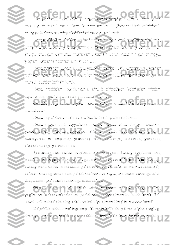 Uyquga nisbatan asta-sekin yugurgan vaqtda energiya 3 karra ko‘proq, yaqin
masofaga   chopishda   esa   40   karra   ko‘proq   sarflanadi.   Qisqa   muddatli   zo‘riqishda
energiya karbonsuvlarning oksidlanishi evaziga sarflanadi.
Uzoq muddatli mushaklar faoliyati oqibatida organizmda yog‘lar parchalanib,
uning   natijasida   zaruriy   energiyaning   80%   sarf   bo‘ladi.   Jismoniy   tarbiya   bilan
shug‘ullanadigan   kishilarda   mushaklar   qisqarishi   uchun   zarur   bo‘lgan   energiya,
yog‘lar oksidlanishi oqibatida hosil bo‘ladi.
Ovqat ratsionini tuzganda, unda yetarli miqdorda oqsil, karbonsuv va yog‘lar
bo‘lishini nazarda tutish lozim. Bu bilan birga bu moddalarning bir qismi hayvon
mahsulotlaridan bo‘lishi kerak.
Ovqat   moddalari   oksidlanganda   ajralib   chiqadigan   kaloriyalar   miqdori
organizmning sarf qilgan issiqligini qoplashi lozim.
Ovqatda   yangi   sabzavot   yoki   mevalar   bo‘lishi   shart.   Bular   asosiy   vitamin
manbalaridir.
Ovqatning o‘zlashtirilishi va shu kabilar hisobga olinishi lozim.
Ovqat   mazali   qilib   tayyorlanishi   kerak.   Ozoda   qilib,   chiroyli   dasturxon
yasash,   ovqatni   o‘xshatib   tayyorlash   ishtahani   ochadi,   hazm   a’zolarining   ishini
kuchaytiradi   va   ovqatning   yaxshiroq   hazm   bo‘lishiga,   binobarin,   yaxshiroq
o‘zlashtirilishga yordam beradi.
Sportchilar   toza   odatda   ovqatlarni   iste’mol   qiladi.   Bunday   ovqatlarda   oziq
moddalar   va   ovqatga   maza   kiritadigan   ekstrfaol   moddalar   ham   bo‘ladi.   Ovqatga
bunday maza kirituvchi moddalar go‘shtda va boshqa ba’zi bir mahsulotlarda ko‘p
bo‘ladi,   shuning   uchun   ham   go‘sht   sho‘rvasi   va   suyuq   osh   hazm   bezlariga   ta’sir
etib, ularning zo‘r berib ishlashiga sabab bo‘ladi.
Ovqat   ratsionini   to‘g‘ri   tuzish   uchun   muayyan   mahsulotlardagi   oqsillar,
yog‘lar   va   karbonsuvlarning   miqdorini   va   kaloriya   qimmatini   bilish   kerak.   2.4-
jadval turli mahsulotlarning tarkibi va kaloriya qimmati haqida tasavvur beradi.
Ko‘pchilik kishilar me’daga ovqat kirganda kelib chiqadigan to‘yish sezgisiga
ahamiyat   beradilar.   Me’da   oziq   moddalari   kam,   lekin   katta   hajmli   ovqat   bilan 