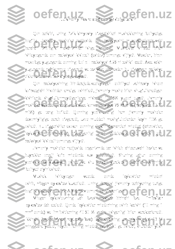 1. Jismoniy mashqlar ni  qon tarkibiga ta’siri
Qon   tarkibi,   uning   fizik-kimyoviy   o‘zgarishlari   mushaklarning   faoliyatiga
bog‘liq.   Jismoniy   mashqlar   natijasida   qon   reaksiyasini   muvozanatlantiruvchi
barcha   fiziologik   mexanizmlar   ishga   solinadi.   Mushaklar   shiddat   bilan
ishlayotganda   qon   reaksiyasi   kislotali   (asidoz)   tomonga   siljiydi.   Masalan,   biron
masofaga yugurganda qonning faol pH reaksiyasi 6.95-ni tashkil etadi. Asta-sekin
yugurganda   pH   kamroq   o‘zgaradi   va   tez   vaqt   o‘tmasdan   bu   o‘zgargan   reaksiya
tiklanib darrov o‘z me’yoriga qaytadi.
Qon   reaksiyasining   bir   darajada   saqlaydigan   qobiliyati   zahiraviy   ishqor
ko‘rsatgichi   hisobidan   amalga   oshiriladi,   jismoniy   mashq   bilan   shug‘ullanadigan
kishilarda   shug‘ullanmaydiganlarga   nisbatan   10-15%   yuqori   turadi.   Jismoniy
mashqlar vaqtida qondagi sut kislota konsentratsiyasi 75-86 ml% (me’yorda 10-20
ml%)   ga   teng   bo‘ladi.   Qonning   yopishqoqligi   ham   jismoniy   mashqlar
davomiyligiga   qarab   o‘zgaradi,   uzoq   muddatli   mashg‘ulotlardan   keyin   10%   ga
oshadi.   Bu   o‘zgarishlar   asosan   qonning   shaklli   elementlari   miqdori   (eritrositlar,
leykositlar,   trombositlar)   o‘zgarganligi   bilan   ifodalanadi,   shu   sababli   qon
reaksiyasi kislotali tomonga siljiydi.
Jismoniy   mashqlar   natijasida     organizmda   ter   ishlab   chiqaruvchi   bezlar   va
buyraklar   orqali   ko‘p   miqdorda   suv   yo‘qotiladi.   Shuning   uchun   qonning
yopishqoqlik   xususiyati   oshadi   va   shu   sababli   yurak-qon   tomirlar   tizimining
faoliyati qiyinlashadi.
Mushak   ishlayotgan   vaqtda   qonda   leykositlar   miqdori
oshib,   miogen   leykositoz   kuzatiladi.   Uning   darajasi   jismoniy   tarbiyaning   turiga
bog‘liq ekanligini ilk bor A.Yegorov tomonidan o‘rganilgan.
Miogen   leykositozning   uch   fazasi   mavjud:   birinchi   faza   -   limfositar
leykositoz   deb   ataladi.   Qonda   leykositlar   miqdorining   oshib   ketishi   (10   ming   1
mm 3
  qonda)   va   limfositlarning   40-50   %   gacha   oshganligi   bilan   xarakterlanadi.
Ikkinchi   faza   ( birinchi   neytrofil   faza )   leykositlarning   umumiy   miqdori   12-18
minggacha   yetadi,   neytrofillarning   miqdori   esa   70-80   ga   oshadi;   shulardan   yosh 