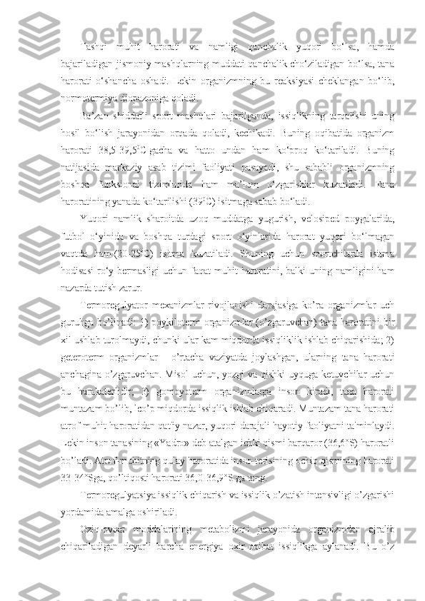 Tashqi   muhit   harorati   va   namligi   qanchalik   yuqori   bo‘lsa,   hamda
bajariladigan jismoniy mashqlarning muddati qanchalik cho‘ziladigan bo‘lsa, tana
harorati   o‘shancha   oshadi.   Lekin   organizmning   bu   reaksiyasi   cheklangan   bo‘lib,
normotermiya diopazoniga qoladi.
Ba’zan   shiddatli   sport   mashqlari   bajarilganda,   issiqlikning   tarqalishi   uning
hosil   bo‘lish   jarayonidan   orqada   qoladi,   kechikadi.   Buning   oqibatida   organizm
harorati   38,5-39,5 0
C   gacha   va   hatto   undan   ham   ko‘proq   ko‘tariladi.   Buning
natijasida   markaziy   asab   tizimi   faoliyati   pasayadi,   shu   sababli   organizmning
boshqa   funksional   tizimlarida   ham   ma’lum   o‘zgarishlar   kuzatiladi.   Tana
haroratining yanada ko‘tarilishi (39 0
C) isitmaga sabab bo‘ladi.
Yuqori   namlik   sharoitda   uzoq   muddatga   yugurish,   velosiped   poygalarida,
futbol   o‘yinida   va   boshqa   turdagi   sport   o‘yinlarida   harorat   yuqori   bo‘lmagan
vaqtda   ham   (20-25 0
C)   isitma   kuzatiladi.   Shuning   uchun   sportchilarda   isitma
hodisasi  ro‘y bermasligi  uchun faqat  muhit  haroratini, balki  uning namligini  ham
nazarda tutish zarur.
Termoregulyator   mexanizmlar   rivojlanishi   darajasiga   ko’ra   organizmlar   uch
guruhga   bo’linadi:   1)   poykiloterm   organizmlar   (o’zgaruvchan)   tana   haroratini   bir
xil ushlab turolmaydi, chunki ular kam miqdorda issiqliklik ishlab chiqarishida; 2)
geteroterm   organizmlar   -   o’rtacha   vaziyatda   joylashgan,   ularning   tana   harorati
anchagina o’zgaruvchan. Misol  uchun, yozgi  va qishki  uyquga ketuvchilar uchun
bu   harakaterlidir;   3)   gomoyoterm   organizmlarga   inson   kiradi,   tana   harorati
muntazam bo’lib, lco’p miqdorda issiqlik ishlab chiqaradi. Muntazam tana harorati
atrof-muhit haroratidan qat'iy nazar, yuqori darajali hayotiy faoliyatni ta'minlaydi.
Lekin inson tanasining «Yadro» deb atalgan ichki qismi barqaror (36,6°S) haroratli
bo’ladi. Atrof-muhitning qulay haroratida inson terisining ochiq qismining harorati
33-34°Sga, qo’ltiqosti harorati 36,0-36,9°S ga teng.
Termoregulyatsiya issiqlik chiqarish va issiqlik o’zatish intensivligi o’zgarishi
yordamida amalga oshiriladi.
Oziq-ovqat   moddalarining   metabolizmi   jarayonida   organizmdan   ajralib
chiqariladigan   deyarli   barcha   energiya   oxir-oqibat   issiqlikga   aylanadi.   Bu   o’z 