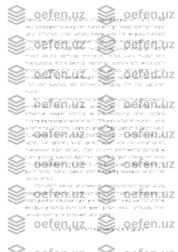 navbatida mushak qisqarishiga sabab bo’ladigan energiyaga ham bog’liq. 20-25%
issiqlik energiyasining asosiy qismi mushak va bo’yin harakati qarshiligini engish
uchun   qo’llaniladi.   Undan   tashqari,   energiya   nafas   olish   va   yurak   mushaklari
qisqarishiga ham sarflanadi. Agar yaxshi shug’ullangan sportchi organizm kislorod
qabul   qilishi   20   barobarga   oshishi   hisobga   olinsa,   tanadan   chiqayotgan   issiqlik
miqdori   kislorod   iste'moliga   proportsional   bo’ladi.   Uzoq   muddatli   sport
musobaqalarida   ishtirok   davomida   organizmdan   qanchalik   lco’p   issiqlik   ajralib
chiqishini   tasavvur   qilish   mumlcin.   Bundan   tashqari,   issiqlik   namchil   kunda
sportchida   issiqlik   almashinuvi   pasayishi   natijasida   organizmning   qizib   ketishi   -
oftob   urishi   kuzatiladi,   lekin   e'tiborsizlik   qilinganda   o’lim   bilan   tugallanishi
mumkin.
Atrof-muhitning normal sharoitlarida ham uzoq muddatli musobaqalar vaqtida
sportchi   tana   harorati   40°S   dan   tez-tez   ko’tarilib   turadi.   Harorat   isisqlik
almashinuvi   pasayishi   sharoitida   va   tana   haroratining   oshishi   natijasida
biokimyoviy reaktsiyalar tezlashishida 41-42°S gacha ko’tarilishi mumkin. Harorat
ko’tarilishing o’zi to’qima hujayralari, ayniqsa miya hujayralari faoliyatini buzadi.
Bu   vaziyatda   ko’p   sonli   sipmtom   (belgi)lar:   haddan   ortiq   zaiflik,   toliqish,   bosh
og’rigi,   bosh   aylanishi,   kungil   aynishi,   terlash,   ko’z   oldi   qorong’ilashishi,
muvozanatsiz   qadam   tashlash,   o’tlcir   qon-tomir   etishmovchiligi   (kollaps)   va
hushni   yo’qotish   kuzatiladi.   Agar   inson   jismoniy   faoliyatni   to’xtatsa   ham   harorat
o’z-o’zidan pasayishi mumkin emas. CHunki, yuqorida aytib o’tilgandek, tananing
yuqori   harorati   barcha   hujayralar   tarkibida   kimyoviy   reaktsiyalar   tezligini   ilcki
barobar oshiradi.
Oftob urishini davolash uchun tezkor choralar tana haroratini istalgan uslubda
pasaytirishdir. Eng samarali chora-odam kiyimini to’liq echib olish zarur, tananing
barcha  yuzasidan   sovuq  suv   quyish  yoki  inson   tanasini  sovuq   suv  bilan  artish  va
ventilyator   yordamida   shamollatish   yaxshi   yordam   beradi.   Tajribalarga   binoan
ushbu choralarning o’zi jabrlanuvchi uchun etarlidir.
7. Jismoniy mashqlarni siydik va ter ajralishiga ta’siri 