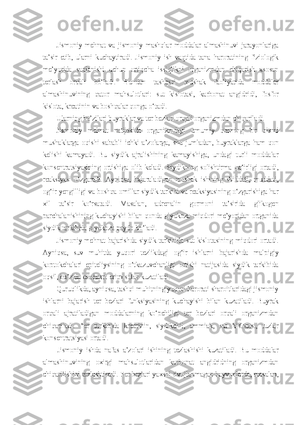 Jismoniy   mehnat   va   jismoniy   mashqlar   moddalar   almashinuvi   jarayonlariga
ta’sir   etib,   ularni   kuchaytiradi.   Jismoniy   ish   vaqtida   tana   haroratining   fiziologik
me’yorida   saqlanishi   uchun   ortiqcha   issiqlikni   organizmdan   chiqarish   asosan
terlash   orqali   bo‘ladi.   Bundan   tashqari   mushak   faoliyatida   moddalar
almashinuvining   qator   mahsulotlari:   sut   kislotasi,   karbonat   angidridi,   fosfor
kislota, kreatinin va boshqalar qonga o‘tadi.
Ularning ba’zilari buyraklar va ter bezlari orqali organizmdan chiqariladi.
Jismoniy   mehnat   natijasida   organizmdagi   umumiy   qonning   bir   qismi
mushaklarga   oqishi   sababli   ichki   a’zolarga,   shu   jumladan,   buyraklarga   ham   qon
kelishi   kamayadi.   Bu   siydik   ajralishining   kamayishiga,   undagi   turli   moddalar
konsentratsiyasining   ortishiga   olib   keladi.   Siydikning   solishtirma   og‘irligi   ortadi,
reaksiyasi   o‘zgaradi.   Ayniqsa,   bajaraladigan   mushak   ishining   shiddati,   muddati,
og‘ir-yengilligi va boshqa omillar siydik tarkibi va reaksiyasining o‘zgarishiga har
xil   ta’sir   ko‘rsatadi.   Masalan,   adrenalin   gormoni   ta’sirida   glikogen
parchalanishining kuchayishi bilan qonda glyukoza miqdori me’yoridan ortganida
siydik tarkibida glyukoza paydo bo‘ladi.
Jismoniy mehnat  bajarishda  siydik tarkibida sut  kislotasining  miqdori  ortadi.
Ayniqsa,   suv   muhitda   yuqori   tezlikdagi   og‘ir   ishlarni   bajarishda   malpigiy
koptokchalari   epiteliysining   o‘tkazuvchanligi   ortishi   natijasida   siydik   tarkibida
oqsil, ba’zida esa hatto eritrositlar kuzatiladi.
Quruqlikda, ayniqsa, tashqi muhitning yuqori harorati sharoitlaridagi jismoniy
ishlarni   bajarish   ter   bezlari   funksiyasining   kuchayishi   bilan   kuzatiladi.   Buyrak
orqali   ajratiladigan   moddalarning   ko‘pchiligi   ter   bezlari   orqali   organizmdan
chiqariladi.   Ter   tarkibida   kreatinin,   siydikchil,   ammiak,   sut   kislotasi,   tuzlar
konsentratsiyasi ortadi.
Jismoniy   ishda   nafas   a’zolari   ishining   tezlashishi   kuzatiladi.   Bu   moddalar
almashinuvining   oxirgi   mahsulotlaridan   karbonat   angidridning   organizmdan
chiqarilishini tezlashtiradi. Ter bezlari yaxshi rivojlanmagan hayvonlarda, masalan, 