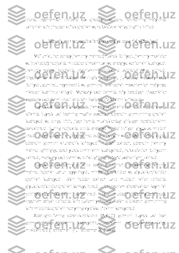 itlarda   organizmdan   ortiqcha   suv   ajratilishi   va   tana   haroratining   me’yorida
ushlanish ko‘p jihatdan so‘lak ajralishi va nafas a’zosi ishiga bog‘liq bo‘ladi.
8. Jismoniy mehnat vaqtida ichki sekretsiya bezlarining faoliyati
Ma’lumki, har qanday jismoniy mehnat (mushak faoliyati, jismoniy mashqlar
va boshqalar)   natijasida  moddalar  almashinuvi  va  energiya sarflanishi  kuchayadi.
Jismoniy   mehnat   bajarishda   organizmning   funksional   zahiralari   ishga   solinadi.
Organizmda   sodir   bo‘ladigan     fiziologik   jarayonlar,   jumladan,   markaziy   asab
faoliyati,   gumoral,   neyropeptid   va   gormonal   boshqarish   mexanizmlari   me’yorga
nisbatan   kuchliroq   ishlaydi.   Markaziy   asab   tizimida   ro‘y   beradigan   o‘zgarishlar
vegetativ asab tizimi orqali endokrin bezlarga o‘z ta’sirini ko‘rsatadi.
Buyrak usti bezlari funksiyasida jismoniy ish boshlanishi bilan simpatik asab
ta’sirida   buyrak   usti   bezining   mag‘iz   qavatidan   adrenalin   gormonining   ajralishi
kuchayadi   va   qonga   o‘tib,   jigar   hamda   mushaklardagi   glikogen   parchalanishini
tezlashtiradi.   Buning natijasida qonda energiya manbai bo‘lgan–glyukoza miqdori
ortadi.   Bajariladigan   jismoniy   mehnat   qanchalik   og‘ir   va   shiddatli   bo‘lsa,   qonda
adrenalin   gormoni   shunchalik   ko‘payadi.   Bundan   tashqari,   adrenalin   jismoniy
mehnat og‘irligiga qarab yurak-tomir ishini kuchaytiradi, nafas a’zolari faoliyatini
oshiradi, markaziy asab tizimi va po‘stlog‘ining qo‘zg‘aluvchanligini oshiradi.
Buyrak   usti   bezlarning   po‘stloq   qavati   gormonlari   organizmning   jismoniy
mehnat   bajarish   uchun   tayyorlaydi,   mineralokortikoidlar   va   glyukokortikoidlar
ajarilishi   kuchayadi.   Lekin   haddan   tashqari   uzoq   muddatli   ishlar   oqibatida
glyukokortikoidlar ajralishi kamaya boradi. Ular organizm charchashdan keyin ish
qobiliyatining   tiklanishini   tezlashtiradi.   Uzoq   muddatli   jismoniy   mehnatda
organizm terlash oqibatida ko‘p tuzlarni yo‘qotadi.   Lekin aldosteron gormonining
ko‘p miqdorda ajralishi natriyning siydikka o‘tishini kamaytiradi.
Adenogipofizning   adrenokortikotrop   (AKTG)   gormoni   buyrak   usti   bezi
gormonlarining   ajralishini   kuchaytirib,   organizmni   og‘ir   jismoniy   ishga
moslashtiradi (Teppermen Dj., Teppermen X. (1989). 