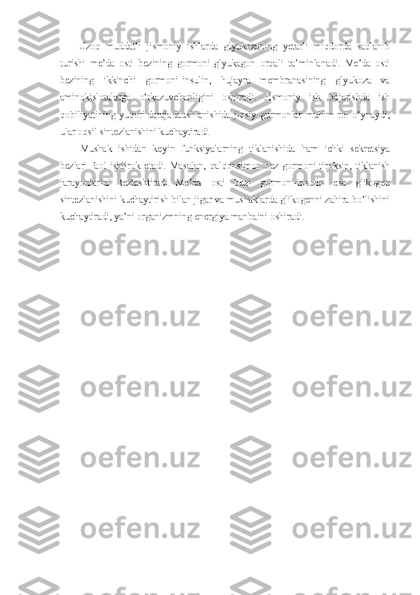 Uzoq   muddatli   jismoniy   ishlarda   glyukozaning   yetarli   miqdorda   saqlanib
turishi   me’da   osti   bezining   gormoni-glyukagon   orqali   ta’minlanadi.   Me’da   osti
bezining   ikkinchi   gormoni-insulin,   hujayra   membranasining   glyukoza   va
aminokislotalarga   o‘tkazuvchanligini   oshiradi.   Jismoniy   ish   bajarishda   ish
qobiliyatining   yuqori   darajadaushlanishida   jinsiy   gormonlar   muhim   rol   o‘ynaydi,
ular oqsil sintezlanishini kuchaytiradi.
Mushak   ishidan   keyin   funksiyalarning   tiklanishida   ham   ichki   sekretsiya
bezlari   faol   ishtirok   etadi.   Masalan,   qalqonsimon   bez   gormoni-tiroksin,   tiklanish
jarayonlarini   tezlashtiradi.     Me’da   osti   bezi   gormoni-insulin   esa   glikogen
sintezlanishini kuchaytirish bilan jigar va mushaklarda glikogenni zahira bo‘lishini
kuchaytiradi, ya’ni organizmning energiya manbaini oshiradi. 