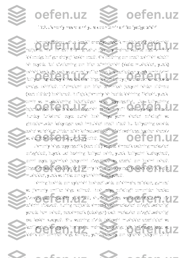 17.2. Jismoniy mashqlarni yurak-qon tomirlari faoliyatiga ta’siri
Jismoniy   mehnat   uchun   kerakli   energiya   organik   moddalarning   oksidlanishi
natijasida   hosil   bo‘ladi.   Shuning   uchun   jismoniy   mehnat   vaqtida   organizmning
kislorodga bo‘lgan ehtiyoji keskin ortadi. Kislorodning qon orqali tashilishi sababli
ish   paytida   faol   a’zolarning   qon   bilan   ta’minlanishi   (skelet   mushaklari,   yurak)
oshishi kerak. Bu asab va gumoral yo‘llar bilan boshqariladigan yurak-tomir tizimi
faoliyatining kuchayishi va shu bilan birga kislorod ehtiyojini qoniqtirish natijasida
amalga   oshiriladi.   To‘qimalarni   qon   bilan   ta’minlash   jarayoni   ishdan   oldinroq
(start oldidan) boshlanadi. Bo‘lajak jismoniy ish haqida kishining fikrlashi, yurak-
tomir   va   mushaklarning   bajariladigan   ishga   tayyorgarligi,   ular   faoliyatining
bajariladigan   ishga   nisbatan   o‘zgarishi   reflektor   yo‘li   orqali   yuzaga   chiqadi.
Bunday   funksional   qayta   qurish   bosh   miya   yarim   sharlari   po‘stlog‘i   va
gipotalamusdan   kelayotgan   asab   impulslari   orqali   o‘tadi   bu   faoliyatning   asosida
tashqi va ichki muhitdan ta’sir ko‘rsatuvchi turli ta’sirlovchilarga javoban shartsiz
va shartli reflekslar mexanizmlari yotibdi.
Jismoniy ishga tayyorgarlik (start oldi) vaqtida simpatik asabning markazlari
qo‘zg‘aladi,   buyrak   usti   bezining   faoliyati   oshib,   yurak   faoliyatini   kuchaytiradi,
qonni   qayta   taqsimlash   jarayonini   o‘zgartiradi   va   arterial   qon   bosimi   oshadi.
Organizmning bu reaksiyalari jismoniy ish uchun tayyorgarlik davri bo‘lib, skelet
mushaklari, yurak va o‘pka qon aylanishini kuchaytiradi.
Ishning   boshida   qon   aylanishi   boshqariluvida   qo‘shimcha   reflektor,   gumoral
va   jismoniy   omillar   ishga   solinadi.   Bosh   miya   po‘stlog‘i   tomonidan   harakat
a’zosiga   asab   impulslari   yuboriladi,   shu   bilan   birga   vegetativ   asab   tizimi   o‘z
ta’sirini  o‘tkazadi.  Buning   natijasida  simpatik   asab  markazlari   qo‘zg‘aluvchanligi
yanada   ham   oshadi,   parasimpatik   (adashgan)   asab   markazlar   qo‘zg‘aluvchanligi
esa   keskin   susayadi.   Shu   vaqtning   o‘zida   ishlovchi   mushaklar   arteriolalari   va
kapillyarlari   kengayadi,   hozirgacha     mehnat   jarayoniga   jalb   bo‘lmagan   katta   va
kichik   qon   tomirlari   ishga   solinadi,   ya’ni   mahalliy   qon   aylanish   jarayoni   to‘liq 