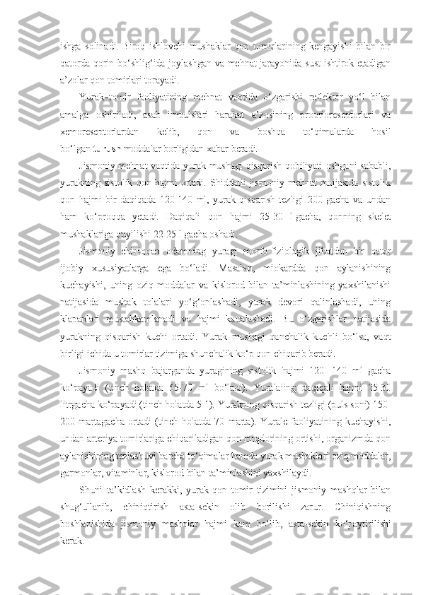 ishga   solinadi.   Biroq   ishlovchi   mushaklar   qon   tomirlarining   kengayishi   bilan   bir
qatorda qorin bo‘shlig‘ida joylashgan va mehnat jarayonida sust  ishtirok etadigan
a’zolar qon tomirlari torayadi.
Yurak–tomir   faoliyatining   mehnat   vaqtida   o‘zgarishi   reflektor   yo‘l   bilan
amalga   oshiriladi,   asab   impulslari   harakat   a’zosining   proprioreseptorlari   va
xemoreseptorlardan   kelib,   qon   va   boshqa   to‘qimalarda   hosil
bo‘lgan   turush   moddalar borligidan xabar beradi.
Jismoniy mehnat vaqtida yurak mushagi qisqarish qobiliyati oshgani sababli,
yurakning   sistolik   qon   hajmi   ortadi.   Shiddatli   jismoniy   mehnat   natijasida   sistolik
qon   hajmi   bir   daqiqada   120-140   ml,   yurak   qisqarish   tezligi   200   gacha   va   undan
ham   ko‘proqqa   yetadi.   Daqiqali   qon   hajmi   25-30   l   gacha,   qonning   skelet
mushaklariga quyilishi 22-25 l   gacha oshadi.
Jismoniy   chiniqqan   odamning   yuragi   morfo-fiziologik   jihatdan   bir   qator
ijobiy   xususiyatlarga   ega   bo‘ladi.   Masalan,   miokardda   qon   aylanishining
kuchayishi,   uning   oziq   moddalar   va   kislorod   bilan   ta’minlashining   yaxshilanishi
natijasida   mushak   tolalari   yo‘g‘onlashadi,   yurak   devori   qalinlashadi,   uning
klapanlari   mustahkamlanadi   va   hajmi   kattalashadi.   Bu   o‘zgarishlar   natijasida
yurakning   qisqarish   kuchi   ortadi.   Yurak   mushagi   qanchalik   kuchli   bo‘lsa,   vaqt
birligi ichida u tomirlar tizimiga shunchalik ko‘p qon chiqarib beradi.
Jismoniy   mashq   bajarganda   yuragining   sistolik   hajmi   120-   140   ml   gacha
ko‘payadi   (tinch   holatda   65-70   ml   bo‘ladi).   Yuralaiing   daqiqali   hajmi   25-30
litrgacha ko‘payadi (tinch holatda 5 1). Yurakning qisqarish tezligi (puls soni) 150-
200   martagacha   ortadi   (tinch   holatda   70   marta).   Yuralc   faoliyatining   kuchayishi,
undan arteriya tomirlariga chiqariladigan qon miqdorining ortishi, organizmda qon
aylanishining tezlashuvi barcha to‘qimalar hamda yurak mushaklari oziq moddalar,
garmonlar, vitaminlar, kislorod bilan ta’minlashini yaxshilaydi.
Shuni   ta’kidlash   kerakki,   yurak-qon   tomir   tizimini   jismoniy   mashqlar   bilan
shug‘ullanib,   chiniqtirish   asta-sekin   olib   borilishi   zarur.   Chiniqishning
boshlanishida   jismoniy   mashqlar   hajmi   kam   bo‘lib,   asta-sekin   ko ‘paytirilishi
kerak. 