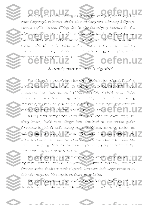 Mashq qilgan kishilarda qonning kislorod sig‘imi ko‘payadi, qon reaksiyasi u
qadar   o‘zgarmaydi  va  hokazo.   Mashq   qilish  markaziy  asab   tizimining  faoliyatiga
bevosita   bog‘liq.   Harakat   qilishga   doir   ko‘nikmalar   ixtiyoriy   harakatlardir,   shu
tufayli   ular   bosh   miya   po‘stlog‘ining   shartli   reflektor   faoliyatiga   asoslanadi.
Yuqorida   tasvir   etilgan   o‘zgarishlarning   hammasi   ham   bosh   miya   katta   yarim
sharlari   po‘stlog‘ining   faoliyatiga   bog‘liq.   Mashq   qilish,   chidamli   bo‘lish,
organizmni   chiniqtirish,   mushaklarni   unumli   ishlatishning,   shuningdek,   sabot-
matonat hosil qilishning birdan-bir usulidir.
3. Jismoniy mashqlarni nafas tizimiga ta’siri .
Yuqorida   aytib   o’tganimizdek   odam   atmosfera   hafosidan   nafas   oladi.   Uning
tarkibiga   quyidagi   gazlar   kiradi;   O
2 -20·94%,   CO
2 -0·03%,   N-79·03%.   Nafas
chiqaradigan   havo   tarkibiga   esa   O
2 -16·3%,   CO
2 -4%,   N-79·7%   kiradi.   Nafas
chiqaradigan   havosi   tarkibi   o‘zgaruvchan   bo‘lib,   moddalar   almashinuvining
intensivligi, nafasning tezligi va chuqurligiga bog‘liq. Bunga organizmga kiradigan
va chiqadigan havoning solishtirma tarkibi ham dalolat beradi.
Alveolyar   havosining   tarkibi   atmosfera   havosi   tarkibidan   keskin   farq   qilishi
tabbiy   holdir,   chunki   nafas   olingan   havo   alveolalari   va   qon   orasida   gazlar
almashinuvida   ishtirok   etadi.   Buning   natijasida   kislorod   qonga   va   qondan   esa
karbonat   angidrid   muntazam   diffuziya   bo‘lib   turadi.   Oqibatda,   alveolyar   havo
tarkibida   kislorodning   miqdori   kamayib,   karbonat   angidrid   gazining   miqdori   esa
ortadi. Shu vaqtning o‘zida alveolyar havoning tarkibi quyidagicha ko‘rinadi: O
2 -
14·2-14·6%, CO
2 -5·2-5·7% va N-79-80%.
Nafasning   asosiy   vazifasi   organizmga   kislorod   yetkazib   berish   va   karbonat
angidridni   chiqarib   tashlash   bo‘lganidan   u   birinchi   navbatda,   moddalar
almashinuvining   shiddatiga   qarab   o‘zgaradi.   Organizm   tinch   turgan   vaqtda   nafas
olish sekin va yuzaki, ish qilganda esa chuqur va tez bo‘ladi.
Jismoniy   ish   va   sport   bilan   shug‘ullanganda   kislorod   iste’mol   qilish   bir
daqiqada   100   ml   ortganda   qonning   daqiqalik   hajmi   taxminan   800-1000   ml 