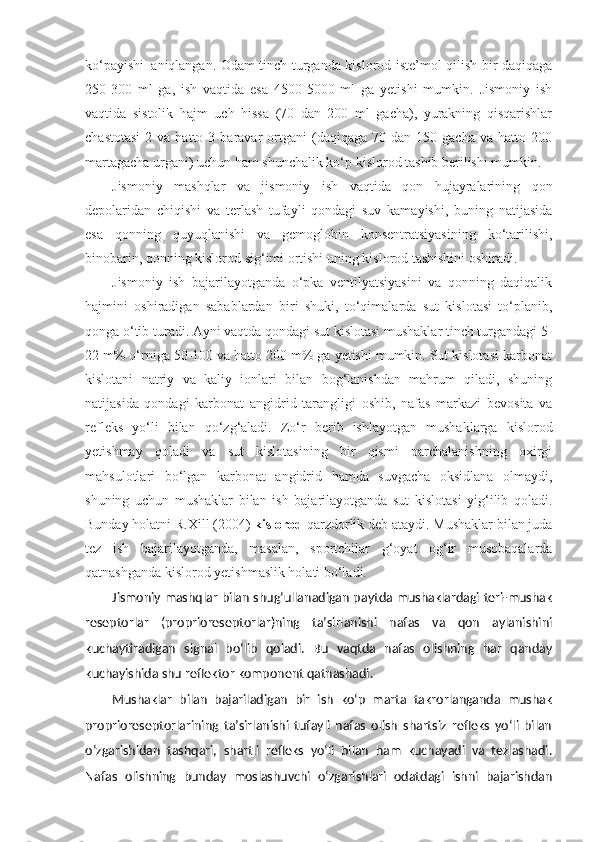 ko‘payishi     aniqlangan. Odam tinch turganda kislorod iste’mol qilish bir daqiqaga
250-300   ml   ga,   ish   vaqtida   esa   4500-5000   ml   ga   yetishi   mumkin.   Jismoniy   ish
vaqtida   sistolik   hajm   uch   hissa   (70   dan   200   ml   gacha),   yurakning   qisqarishlar
chastotasi  2  va  hatto  3  baravar   ortgani  (daqiqaga  70  dan   150  gacha  va  hatto  200
martagacha urgani) uchun ham shunchalik ko‘p kislorod tashib berilishi mumkin.
Jismoniy   mashqlar   va   jismoniy   ish   vaqtida   qon   hujayralarining   qon
depolaridan   chiqishi   va   terlash   tufayli   qondagi   suv   kamayishi,   buning   natijasida
esa   qonning   quyuqlanishi   va   gemoglobin   konsentratsiyasining   ko‘tarilishi,
binobarin, qonning kislorod sig‘imi ortishi uning kislorod tashishini oshiradi.
Jismoniy   ish   bajarilayotganda   o‘pka   ventilyatsiyasini   va   qonning   daqiqalik
hajmini   oshiradigan   sabablardan   biri   shuki,   to‘qimalarda   sut   kislotasi   to‘planib,
qonga o‘tib turadi. Ayni vaqtda qondagi sut kislotasi mushaklar tinch turgandagi 5-
22 m% o‘rniga 50-100 va hatto 200 m% ga yetishi mumkin. Sut kislotasi karbonat
kislotani   natriy   va   kaliy   ionlari   bilan   bog‘lanishdan   mahrum   qiladi,   shuning
natijasida   qondagi   karbonat   angidrid   tarangligi   oshib,   nafas   markazi   bevosita   va
refleks   yo‘li   bilan   qo‘zg‘aladi.   Zo‘r   berib   ishlayotgan   mushaklarga   kislorod
yetishmay   qoladi   va   sut   kislotasining   bir   qismi   parchalanishning   oxirgi
mahsulotlari   bo‘lgan   karbonat   angidrid   hamda   suvgacha   oksidlana   olmaydi,
shuning   uchun   mushaklar   bilan   ish   bajarilayotganda   sut   kislotasi   yig‘ilib   qoladi.
Bunday holatni R.Xill   (2004)  kislorod  qarzdorlik   deb ataydi. Mushaklar bilan juda
tez   ish   bajarilayotganda,   masalan,   sportchilar   g‘oyat   og‘ir   musobaqalarda
qatnashganda kislorod yetishmaslik holati bo‘ladi.
Jismoniy mashqlar bilan shug‘ullanadigan paytda mushaklardagi teri-mushak
reseptorlar   (proprioreseptorlar)ning   ta’sirlanishi   nafas   va   qon   aylanishini
kuchaytiradigan   signal   bo‘lib   qoladi.   Bu   vaqtda   nafas   olishning   har   qanday
kuchayishida shu reflektor komponent qatnashadi.
Mushaklar   bilan   bajariladigan   bir   ish   ko‘p   marta   takrorlanganda   mushak
proprioreseptorlarining   ta’sirlanishi   tufayli   nafas   olish   shartsiz   refleks   yo‘li   bilan
o‘zgarishidan   tashqari,   shartli   refleks   yo‘li   bilan   ham   kuchayadi   va   tezlashadi.
Nafas   olishning   bunday   moslashuvchi   o‘zgarishlari   odatdagi   ishni   bajarishdan 