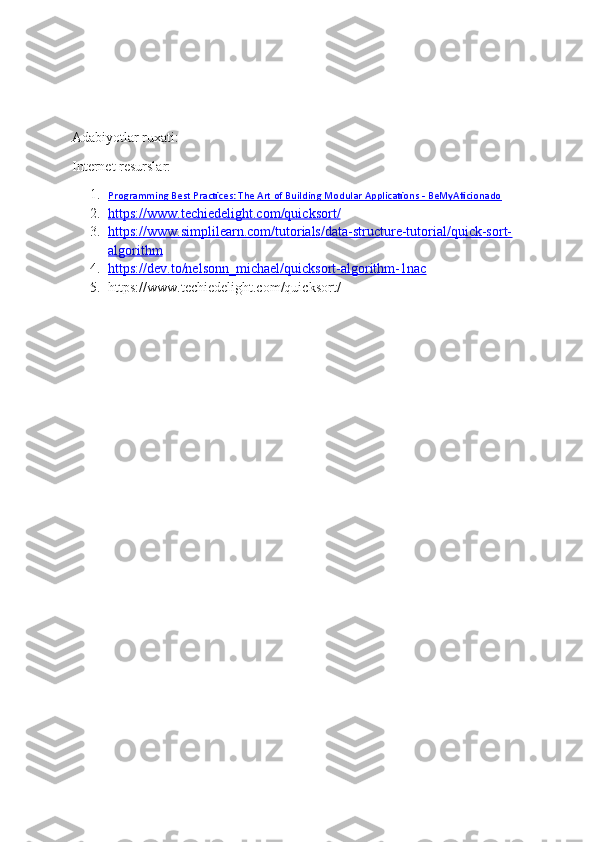 Adabiyotlar ruxati:
Internet resurslar:
1. Programming Best Practices: The Art of Building Modular Applications - BeMyAficionado   
2. https://www.techiedelight.com/quicksort/   
3. https://www.simplilearn.com/tutorials/data-structure-tutorial/quick-sort-   
algorithm
4. https://dev.to/nelsonn_michael/quicksort-algorithm-1nac   
5. https://www.techiedelight.com/quicksort/ 