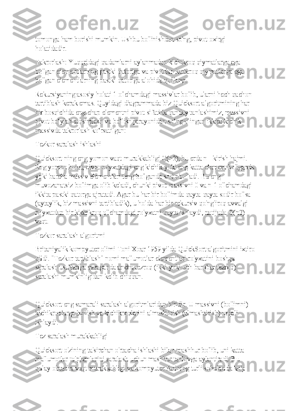 tomonga ham borishi mumkin. Ushbu bo'linishdan so'ng, pivot oxirgi 
holatidadir.
Takrorlash: Yuqoridagi qadamlarni aylanmadan kichikroq qiymatlarga ega 
bo'lgan elementlarning pastki qatoriga va pivotdan kattaroq qiymatlarga ega 
bo'lgan elementlarning pastki qatoriga alohida qo'llang.
Rekursiyaning asosiy holati 1 o'lchamdagi massivlar bo'lib, ularni hech qachon 
tartiblash kerak emas. Quyidagi diagrammada biz Quicksort algoritmining har 
bir bosqichida eng chap elementni pivot sifatida qanday tanlashimiz, massivni 
pivot bo‘ylab taqsimlash va bo‘lish jarayonidan so‘ng olingan ikkita kichik 
massivda takrorlash ko‘rsatilgan:
Tezkor saralash ishlashi
Quicksort ning eng yomon vaqt murakkabligi O(n2), bu erda n - kirish hajmi. 
Eng yomon holat, pivot ro'yxatdagi eng kichik yoki eng katta element bo'lganda
yoki barcha massiv elementlari teng bo'lganda sodir bo'ladi. Bu eng 
muvozanatsiz bo'limga olib keladi, chunki pivot massivni 0 va n-1 o'lchamdagi 
ikkita pastki qatorga ajratadi. Agar bu har bir bo'limda qayta-qayta sodir bo'lsa 
(aytaylik, biz massivni tartibladik), u holda har bir rekursiv qo'ng'iroq avvalgi 
ro'yxatdan bir kichikroq o'lchamdagi ro'yxatni qayta ishlaydi, natijada O(n2) 
vaqt.
Tezkor saralash algoritmi
Britaniyalik kompyuter olimi Toni Xoar 1959 yilda QuickSort algoritmini ixtiro
qildi. "Tezkor tartiblash" nomi ma'lumotlar elementlari ro'yxatini boshqa 
saralash usullariga qaraganda ancha tezroq (ikki yoki uch barobar tezroq) 
saralashi mumkinligidan kelib chiqqan.
Quicksort eng samarali saralash algoritmlaridan biridir. U massivni (bo'limni) 
kichikroqlarga bo'lish va kichikroqlarini almashtirish (almashtirish) orqali 
ishlaydi.
Tez saralash murakkabligi
Quicksort o'zining ta'sirchan o'rtacha ishlashi bilan mashhur bo'lib, uni katta 
ma'lumotlar to'plamlarini saralash uchun mashhur tanlovga aylantiradi. Bu 
qulay o'rtacha vaqt murakkabligi va kompyuter fanining turli sohalarida ko'p  