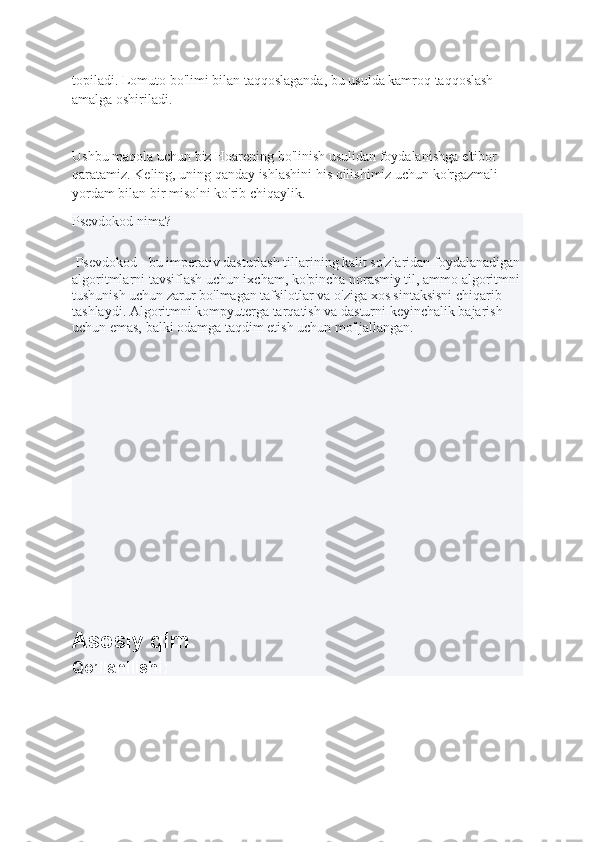 topiladi. Lomuto bo'limi bilan taqqoslaganda, bu usulda kamroq taqqoslash 
amalga oshiriladi.
Ushbu maqola uchun biz Hoarening bo'linish usulidan foydalanishga e'tibor 
qaratamiz. Keling, uning qanday ishlashini his qilishimiz uchun ko'rgazmali 
yordam bilan bir misolni ko'rib chiqaylik.
Psevdokod nima?
 Psevdokod - bu imperativ dasturlash tillarining kalit so'zlaridan foydalanadigan
algoritmlarni tavsiflash uchun ixcham, ko'pincha norasmiy til, ammo algoritmni
tushunish uchun zarur bo'lmagan tafsilotlar va o'ziga xos sintaksisni chiqarib 
tashlaydi. Algoritmni kompyuterga tarqatish va dasturni keyinchalik bajarish 
uchun emas, balki odamga taqdim etish uchun mo'ljallangan.
Asosiy qim
Qo’llanilishi: 