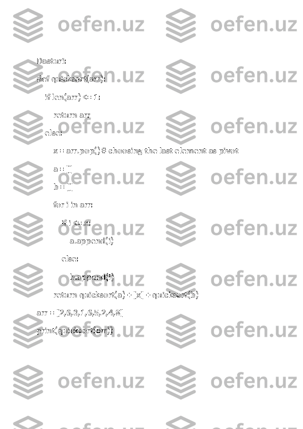 Dasturi:
def quicksort(arr):
    if len(arr) <= 1:
        return arr
    else:
        x = arr.pop() # choosing the last element as pivot
        a = []
        b = []
        for i in arr:
            if i <= x:
                a.append(i)
            else:
                b.append(i)
        return quicksort(a) + [x] + quicksort(b)
arr = [2,6,3,1,6,5,2,4,8]
print(quicksort(arr)) 