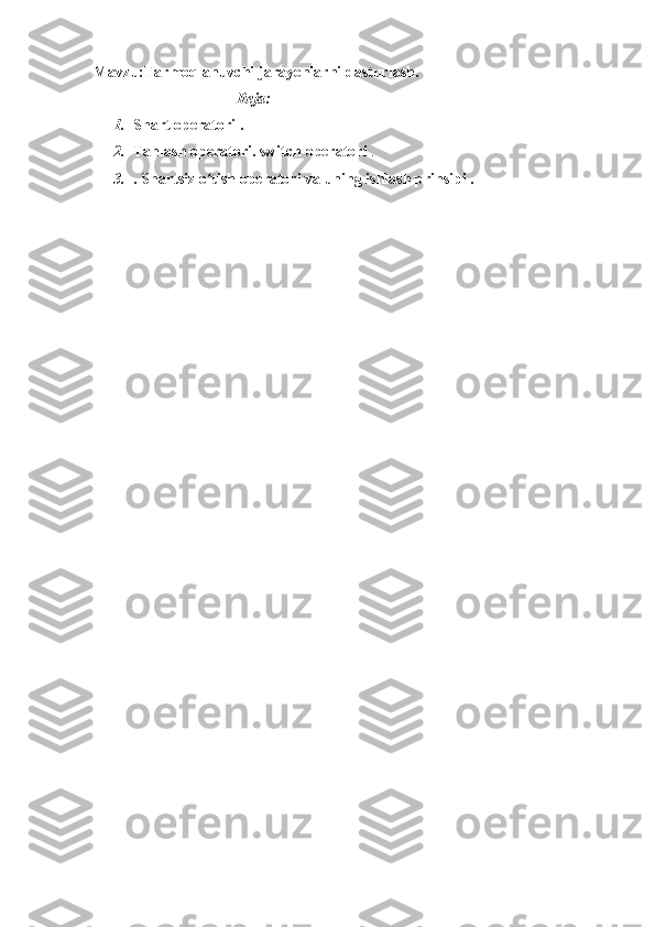 Mavzu:Tarmoqlanuvchi   jarayonlarni dasturlash.  
                                     Reja:
1. Shart   operatori   .
2. Tanlash	
 operatori.	 switch   operatori   .
3. .   Shartsiz   o tish	
 operatori	ʻ   va	 uning   ishlash	 prinsipi   . 