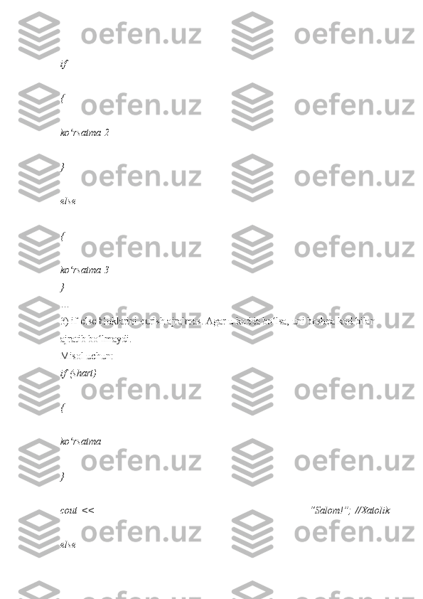 if    
{    
ko rsatmaʻ   2    
}  
else    
{    
ko rsatma
ʻ   3    
}  
…  
3)   if-else   bloklarini   qurish   ajralmas.   Agar   u   kodda   bo lsa,	
ʻ   uni   boshqa   kod   bilan  
ajratib	
 bo lmaydi.	ʻ    
Misol	
 uchun:  
if   (shart)    
{    
ko rsatma	
ʻ    
}  
cout   <<	
 	“Salom!”;   //Xatolik  
else     