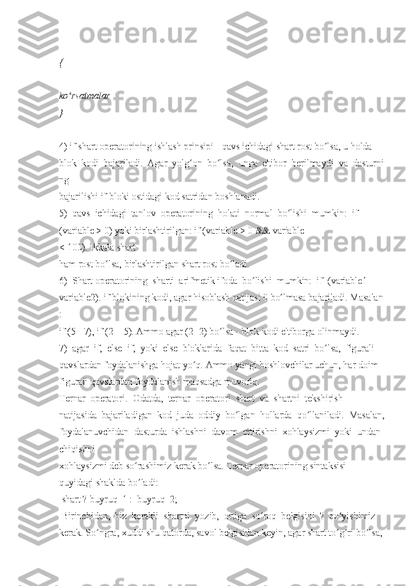 {    
ko rsatmalarʻ    
}  
 
4)   if   shart   operatorining   ishlash   prinsipi   -   qavs   ichidagi   shart   rost   bo lsa,	
ʻ   u   holda  
blok     kodi     bajariladi.     Agar     yolg on	
ʻ     bo lsa,	ʻ     unga     e'tibor     berilmaydi     va     dasturni
ng  
bajarilishi   if   bloki	
 ostidagi	 kod	 satridan   boshlanadi.  
5)     qavs     ichidagi     tanlov     operatorining     holati     normal     bo lishi	
ʻ     mumkin:     if  
(variable   >   0)   yoki   birlashtirilgan:   if   (variable   >   0   &&   variable
<   100).   Ikkala   shart  
ham   rost	
 bo lsa,	 birlashtirilgan	ʻ   shart   rost   bo ladi.	ʻ  
6)     Shart   operatorining     sharti     arifmetik   ifoda     bo lishi	
ʻ     mumkin:     if     (variable1     -  
variable2).   if   blokining   kodi,   agar   hisoblash   natijasi   0   bo lmasa	
ʻ   bajariladi.   Masalan
:  
if   (5   -   7),	
 if (2   +   5).   Ammo   agar	 (2   -2)   bo lsa	ʻ   -   blok   kodi	 e'tiborga   olinmaydi.  
7)     agar     if,     else     if,     yoki     else     bloklarida     faqat     bitta     kod     satri     bo lsa,	
ʻ     figurali  
qavslardan   foydalanishga   hojat   yo q.	
ʻ   Ammo   yangi   boshlovchilar   uchun,   har   doim  
figurali	
 qavslardan   foydalanish	 maqsadga   muvofiq.  
Ternar     operatori.     Odatda,     ternar     operatori     shart     va     shartni     tekshirish  
natijasida     bajariladigan     kod     juda     oddiy     bo lgan	
ʻ     hollarda     qo llaniladi.	ʻ     Masalan,  
foydalanuvchidan     dasturda     ishlashni     davom     ettirishni     xohlaysizmi     yoki     undan  
chiqishni
xohlaysizmi   deb   so rashimiz	
ʻ   kerak   bo lsa.	ʻ   Ternar   operatorining   sintaksisi  
quyidagi	
 shaklda   bo ladi:	ʻ  
  shart	
 ? buyruq_1	 :    buyruq_2;    
 	
Birinchidan,     biz     kerakli     shartni     yozib,     ortiga     so roq	ʻ     belgisini     ?     qo yishimiz	ʻ  
kerak.   So ngra,	
ʻ   xuddi   shu   qatorda,   savol   belgisidan   keyin,   agar   shart   to g ri	ʻ ʻ   bo lsa,	ʻ   