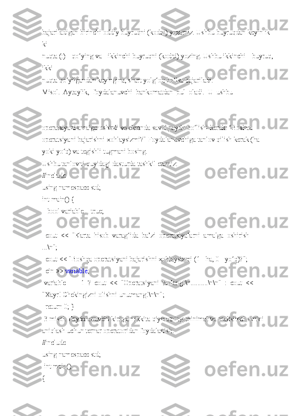 bajariladigan   birinchi   oddiy   buyruqni   (kodni)   yozamiz.   Ushbu   buyruqdan   keyin   ik
ki  
nuqta   (:) qo ying	ʻ   va	 ikkinchi   buyruqni   (kodni)   yozing.   Ushbu   ikkinchi	 buyruq,
ikki  
nuqta   qo yilgandan	
ʻ   keyingina,	 shart   yolg on	 bo lsa	ʻ ʻ   bajariladi.  
Misol.     Aytaylik,     foydalanuvchi     bankomatdan     pul     oladi.     U     ushbu  
operatsiyani   amalga   oshirdi   va   ekranda   savol   paydo   bo lishi	
ʻ   kerak:   "Boshqa  
operatsiyani   bajarishni   xohlaysizmi?"   Foydalanuvchiga   tanlov   qilish   kerak   (ha  
yoki	
 yo q)	 va	ʻ   tegishli	 tugmani	 bosing.    
Ushbu   tanlovni	
 quyidagi   dasturda	 tashkil	 etamiz:  
#include    
using   namespace   std;  
int	
 main()   {  
      bool   variable	
 = true;  
    cout     <<     "Karta     hisob     varag ida	
ʻ     ba’zi     operatsiyalarni     amalga     oshirish  
...\n";  
    cout   <<   "Boshqa   operatsiyani   bajarishni   xohlaysizmi   (1   -   ha,   0   -   yo q)?";	
ʻ  
    cin	
 >>   variable ;  
  variable     ==     1     ?     cout     <<     "Operatsiyani     tanlang!\n..........\n\n"     :     cout     <<  
"Xayr!   Chekingizni	
 olishni	 unutmang!\n\n";  
    return   0;   }  
  3-misol.   Foydalanuvchi   kiritgan   ikkita   qiymatning   minimal   va   maksimal   sonini  
aniqlash   uchun	
 ternar   operatoridan   foydalanish.  
#include    
using   namespace   std;  
  int	
 main()  
{   