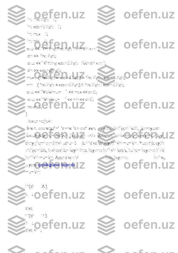     int firstDigit	 =   0;  
    int	
 secondDigit   =	 0;  
    int	
 max   =   0;  
    int
 min	 = 0;  
  cout	
 <<   "Kiriting   firstDigit   -   birinchi	 son:";  
    cin	
 >>	 firstDigit;  
    cout	
 <<	 "Kiriting   secondDigit   -   ikkinchi   son:";  
    cin	
 >>	 secondDigit;  
  max   =
 (firstDigit	 >   secondDigit)   ?   firstDigit   :   secondDigit;
  min	
 = (firstDigit   <	 secondDigit)   ?   firstDigit   :   secondDigit;  
  cout	
 <<	 "Maksimum   =	 " <<	 max   <<	 endl;  
    cout	
 <<	 "Minimum   =	 " <<   min<<	 endl;  
    return   0;  
}  
  Dastur	
 natijasi:  
  Shart     operatorini     ichma-ich     qo llash.	
ʻ     Hayotda     bo lgani	ʻ     kabi,     kompyuter  
dasturlarida     ham     ba’zan     ikkitadan     ortiq     variantni     tanlashingiz     kerak.     Bunday  
ehtiyojlarni   qondirish   uchun   C++da   if   else   kengaytirilishi   mumkin.   Yuqorida   aytib  
o tilganidek,	
ʻ   boshqasidan   keyin   bitta   bayonot   bo lishi	ʻ   kerak,   bu   ham   bayonot   bloki  
bo lishi	
ʻ   mumkin.   Agar   else   o zi	 	bitta	ʻ   bayonot	 	bo lsa,	ʻ
u   yana   quyidagilarni   bajarishi  
mumkin:  
if   (ch	
 ==	 ' А ')    
a++;    
else    
if   (ch	
 ==	 ' В ')    
b++;    
else     s++;     