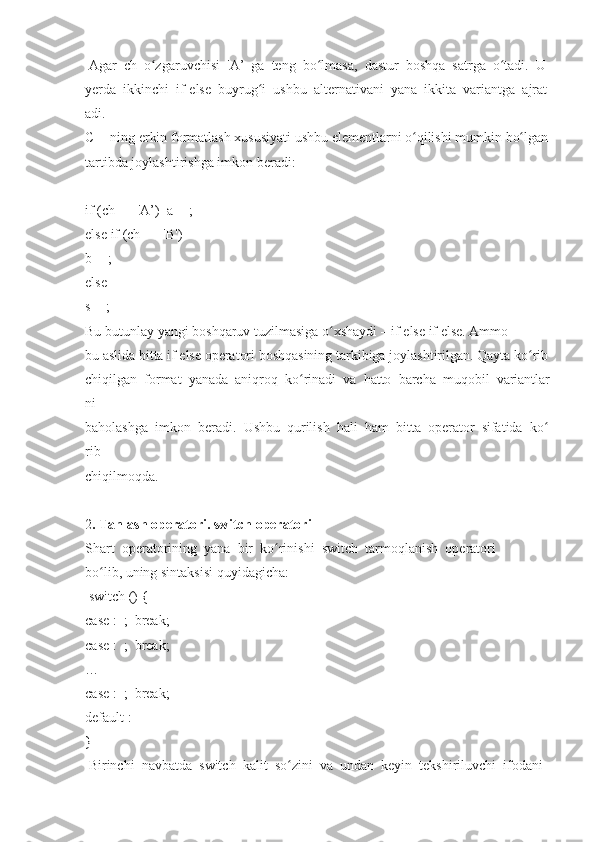   Agar     ch     o zgaruvchisiʻ     'A’     ga     teng     bo lmasa,	ʻ     dastur     boshqa     satrga     o tadi.	ʻ     U  
yerda     ikkinchi     if-else     buyrug i	
ʻ     ushbu     alternativani     yana     ikkita     variantga     ajrat
adi.  
C++ning   erkin   formatlash   xususiyati   ushbu   elementlarni   o qilishi	
ʻ   mumkin   bo lgan	ʻ  
tartibda	
 joylashtirishga   imkon   beradi:  
 
if   (ch	
 ==	 'A’)     a++;    
else	
 if (ch   ==   ' В ')    
b++;    
else    
s++;    
Bu   butunlay   yangi   boshqaruv   tuzilmasiga   o xshaydi	
ʻ   –   if   else   if   else.   Ammo  
bu   aslida   bitta   if   else   operatori   boshqasining   tarkibiga   joylashtirilgan.   Qayta   ko rib	
ʻ  
chiqilgan     format     yanada     aniqroq     ko rinadi	
ʻ     va     hatto     barcha     muqobil     variantlar
ni  
baholashga     imkon     beradi.     Ushbu     qurilish     hali     ham     bitta     operator     sifatida     ko	
ʻ
rib  
chiqilmoqda.  
 
2 .   Tanlash	
 operatori.	 switch   operatori  
Shart     operatorining     yana     bir     ko rinishi	
ʻ     switch     tarmoqlanish     operatori  
bo lib,	
ʻ   uning   sintaksisi   quyidagicha:  
  switch	
 () {  
case   :     ;     break;    
case   :     ;     break;  
…  
case   :     ;     break;    
default	
 :    
}  
  Birinchi     navbatda     switch     kalit     so zini	
ʻ     va     undan     keyin     tekshiriluvchi     ifodani   