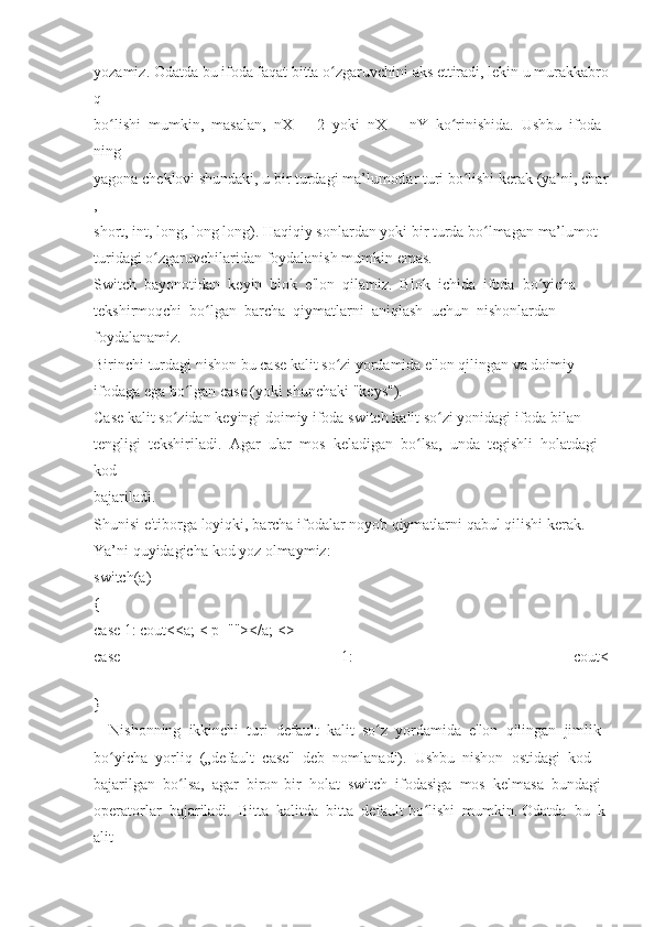 yozamiz.   Odatda   bu   ifoda   faqat   bitta   o zgaruvchiniʻ   aks   ettiradi,   lekin   u   murakkabro
q  
bo lishi	
ʻ     mumkin,     masalan,     nX     +     2     yoki     nX     –     nY     ko rinishida.	ʻ     Ushbu     ifoda
ning  
yagona   cheklovi   shundaki,   u   bir   turdagi   ma’lumotlar   turi   bo lishi	
ʻ   kerak   (ya’ni,   char
,  
short,   int,   long,   long   long).   Haqiqiy   sonlardan   yoki   bir   turda   bo lmagan	
ʻ   ma’lumot  
turidagi   o zgaruvchilaridan	
ʻ   foydalanish   mumkin   emas.  
Switch     bayonotidan     keyin     blok     e'lon     qilamiz.     Blok     ichida     ifoda     bo yicha	
ʻ  
tekshirmoqchi     bo lgan	
ʻ     barcha     qiymatlarni     aniqlash     uchun     nishonlardan  
foydalanamiz.  
Birinchi   turdagi   nishon   bu   case   kalit   so zi	
ʻ   yordamida   e'lon   qilingan   va   doimiy  
ifodaga	
 ega   bo lgan	ʻ   case	 (yoki	 shunchaki   "keys").    
Case   kalit   so zidan	
ʻ   keyingi   doimiy   ifoda   switch   kalit   so zi	ʻ   yonidagi   ifoda   bilan  
tengligi     tekshiriladi.     Agar     ular     mos     keladigan     bo lsa,	
ʻ     unda     tegishli     holatdagi    
kod  
bajariladi.  
Shunisi   e'tiborga   loyiqki,   barcha   ifodalar   noyob   qiymatlarni   qabul   qilishi   kerak.  
Ya’ni	
 quyidagicha	 kod	 yoz	 olmaymiz:  
switch(a)  
{  
case	
 1:	 cout<<a;   <	 p=""></a;   <>
case	
 	1:	 	cout<
}  
 	
   Nishonning     ikkinchi     turi     default     kalit     so z	ʻ     yordamida     e'lon     qilingan     jimlik  
bo yicha	
ʻ     yorliq     („default     case"     deb     nomlanadi).     Ushbu     nishon     ostidagi     kod  
bajarilgan     bo lsa,	
ʻ     agar     biron-bir     holat     switch     ifodasiga     mos     kelmasa     bundagi  
operatorlar     bajariladi.     Bitta     kalitda     bitta     default   bo lishi	
ʻ     mumkin.   Odatda     bu     k
alit   