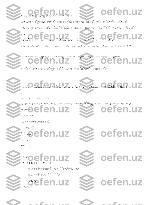 blokida eng   oxirgisi	 deb	 e'lon	 qilinadi.  
Umuman   olganda,	
 switch   operatorida	 break   va   default   kalit   so zlarini	 ishlatish	ʻ  
majburiy     emas.     Lekin     bu     holatda     operator     mazmuni     buzilishi     mumkin.     Masal
an,  
default     qismi     bo lmagan	
ʻ     holda,     agar         birorta     <=""	 p="">i>     bilan  
ustma-ust     tushmasa,     operator     hech     qanday     amal     bajarmasdan     boshqaruv     switc
h  
operatordan     keyingi     operatorga     o tadi.	
ʻ     Agar     break     bo lmasa,	ʻ         birorta  
>   bilan   ustma-ust   tushgan   holda,   unga   mos   keluvchi   operatorlar  
guruhini     bajaradi     va     «to xtamasdan»	
ʻ     keyingi     qatordagi     operatorlar     guruhini     h
am  
bajarishda   davom   etadi.    
Case     nishonlari     tarkibida     bir     nechta     operatorlar     guruhini     bir     vaqtda     bajarish  
mumkin.    
  #include    
using   namespace   std;  
int	
 main()  
{     int	
 a;  
  a=1;  
switch(a)  
    {  
    case   1:  
    cout <<a<<=""	
 p="">
                cout<<2*a<<endl;   <	
 p=""></endl;   <>
                cout<<3*a<<=""	
 p="">
                break ;  
        case   2:   