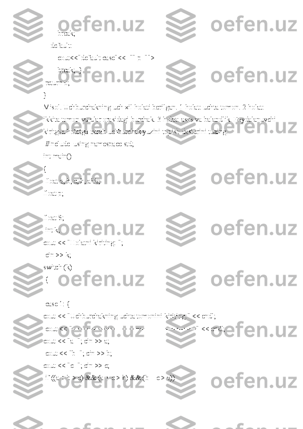                 break;  
        default:  
                cout<<"default   case"<<="" p="">
                break;     }  
  return	
 0;  
}  
Misol.   Uchburchakning   uch   xil   holati   berilgan.   1-holat:   uchta   tomon.   2-holat:  
ikkita   tomon   va   ular   orasidagi   burchak.   3-holat:   asos   va   balandlik.   Foydalanuvchi  
kiritgan   holatga	
 qarab   uchburchak   yuzini   topish   dasturini	 tuzing.  
  #include     using   namespace   std;  
int	
 main()  
{  
  float	
 a,   b,	 c,   h,	 alfa;  
float   p;  
float	
 S;  
  int	
 k;  
cout   <<   "Holatni	
 kiriting:   ";  
  cin   >>	
 k;  
switch   (k)  
  {  
  case   1:
 {  
cout   <<   "Uchburchakning   uchta	
 tomonini   kiriting:"   <<	 endl;  
  cout   <<   "==============================="
 <<	 endl;  
cout   <<   "a=";	
 cin   >>   a;  
  cout   <<   "b=";   cin   >>   b;  
cout   <<   "c=";
 cin   >>   c;  
  if   ((a	
 +   b   >	 c)   &&	 (a   +	 c >   b)	 &&   (b   +	 c   >   a))   