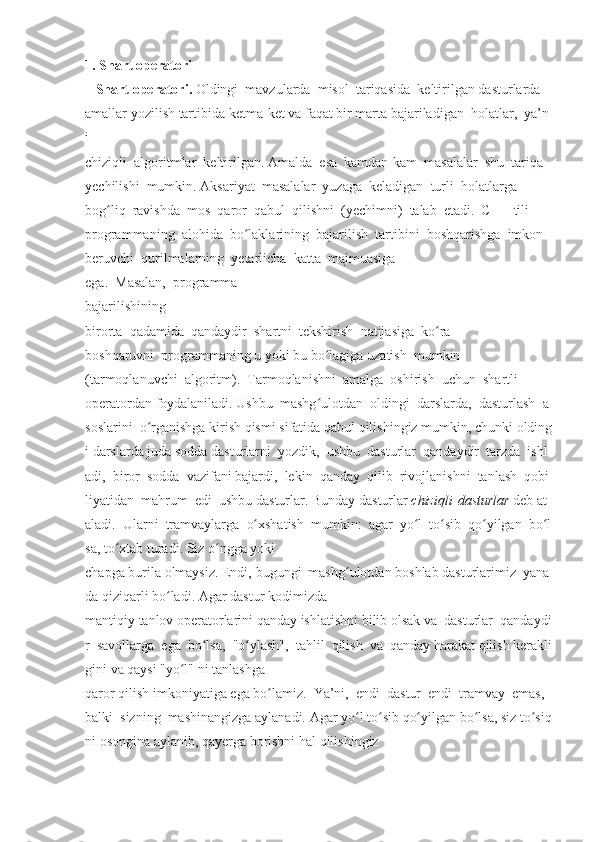 1. Shart   operatori  
 	
   Shart   operatori.   Oldingi     mavzularda     misol     tariqasida     keltirilgan   dasturlarda  
amallar   yozilish   tartibida   ketma-ket   va   faqat   bir   marta   bajariladigan     holatlar,     ya’n
i  
chiziqli     algoritmlar     keltirilgan.   Amalda     esa     kamdan-kam     masalalar     shu     tariqa  
yechilishi     mumkin.   Aksariyat     masalalar     yuzaga     keladigan     turli     holatlarga  
bog liq	
ʻ     ravishda     mos     qaror     qabul     qilishni     (yechimni)     talab     etadi.     C++     tili  
programmaning     alohida     bo laklarining	
ʻ     bajarilish     tartibini     boshqarishga     imkon  
beruvchi     qurilmalarning     yetarlicha     katta     majmuasiga  
ega.     Masalan,     programma  
bajarilishining  
birorta     qadamida     qandaydir     shartni     tekshirish     natijasiga     ko ra	
ʻ  
boshqaruvni     programmaning   u   yoki   bu   bo lagiga	
ʻ   uzatish    	mumkin  
(tarmoqlanuvchi     algoritm).     Tarmoqlanishni     amalga     oshirish     uchun     shartli  
operatordan   foydalaniladi.   Ushbu     mashg ulotdan	
ʻ     oldingi     darslarda,     dasturlash     a
soslarini     o rganishga	
ʻ   kirish   qismi   sifatida   qabul   qilishingiz   mumkin,   chunki   olding
i   darslarda   juda   sodda   dasturlarni     yozdik,     ushbu     dasturlar     qandaydir     tarzda     ishl
adi,     biror     sodda     vazifani   bajardi,     lekin     qanday     qilib     rivojlanishni     tanlash     qobi
liyatidan     mahrum     edi     ushbu   dasturlar.   Bunday   dasturlar   chiziqli   dasturlar   deb   at
aladi.     Ularni     tramvaylarga     o xshatish	
ʻ     mumkin:     agar     yo l	ʻ     to sib	ʻ     qo yilgan	ʻ     bo l	ʻ
sa,   to xtab	
ʻ   turadi.	 Siz   o ngga	 yoki	 	ʻ
chapga   burila   olmaysiz.   Endi,   bugungi     mashg ulotdan	
ʻ   boshlab   dasturlarimiz     yana
da   qiziqarli   bo ladi.	
ʻ   Agar	 dastur   kodimizda	 
mantiqiy   tanlov   operatorlarini   qanday   ishlatishni   bilib   olsak   va     dasturlar     qandaydi
r     savollarga     ega     bo lsa,	
ʻ     "o ylash",	ʻ     tahlil     qilish     va     qanday   harakat   qilish   kerakli
gini	
 va   qaysi   "yo l"	ʻ   ni   tanlashga	 
qaror   qilish   imkoniyatiga   ega   bo lamiz.
ʻ     Ya’ni,     endi     dastur     endi     tramvay     emas,    
balki     sizning     mashinangizga   aylanadi.   Agar   yo l	
ʻ   to sib	ʻ   qo yilgan	ʻ   bo lsa,	ʻ   siz   to siq	ʻ
ni   osongina   aylanib,   qayerga   borishni	
 hal	 qilishingiz	  