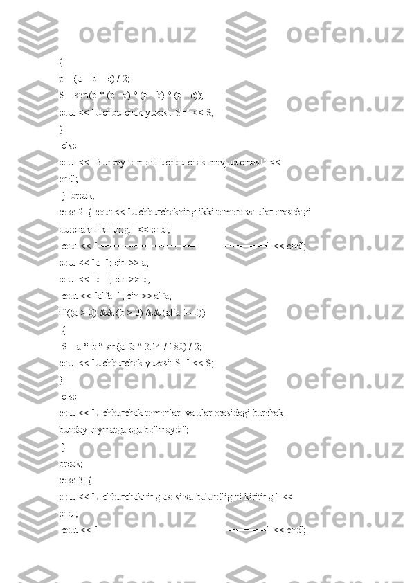 {  
p   = (a   +	 b + c)	 /   2;  
S	
 =   sqrt(p	 * (p   -   a)   *   (p   -   b)   *   (p   -   c));  
cout   <<   "Uchburchak	
 yuzasi:   S="	 <<	 S;  
}  
  else  
cout   <<   "Bunday   tomonli   uchburchak   mavjud   emas!"	
 <<  
endl;  
  }     break;  
case   2:	
 {   cout   <<   "Uchburchakning   ikki	 tomoni   va	 ular	 orasidagi  
burchakni   kiriting:"	
 <<	 endl;  
  cout   <<   "==============================="	
 <<	 endl;  
cout   <<   "a=";	
 cin   >>   a;  
cout   <<   "b=";   cin   >>   b;  
  cout   <<   "alfa=";	
 cin   >>	 alfa;  
if   ((a	
 >   0)	 &&   (b   >	 0)   &&   (alfa	 !=	 0))  
  {  
  S	
 =   a	 * b   *   sin(alfa	 *   3.14   /   180)   /	 2;  
cout   <<   "Uchburchak	
 yuzasi:   S="	 <<	 S;  
}  
  else  
cout   <<   "Uchburchak   tomonlari   va	
 ular   orasidagi   burchak  
bunday   qiymatga	
 ega   bo'lmaydi";  
  }  
break;  
case   3:	
 {  
cout   <<   "Uchburchakning   asosi   va	
 balandligini   kiriting:"	 <<  
endl;  
  cout   <<   "==============================="	
 <<	 endl;   