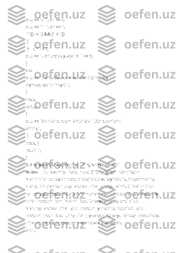 cout <<   "a=";	 cin   >>   a;  
cout   <<   "h=";   cin   >>   h;  
  if   ((a	
 >   0)	 &&   (h   >	 0))  
  {  
  S	
 =   a	 * h   /	 2;  
cout   <<   "Uchburchak	
 yuzasi:   S="	 <<	 S;  
}  
else  
cout   <<   "Uchburchak   asosi   va   balandligi   bunday  
qiymatga	
 ega	 bo'lmaydi!";  
}  
break;  
default:  
{  
cout   <<   "Siz   boshqa	
 raqam   kiritdingiz.	 1,2,3-raqamlarini  
kiriting";  
  }  
break;   }  
  return   0;  
}  
3.   Shartsiz   o tish	
 operatori	ʻ   va	 uning   ishlash	 prinsipi  
Nishon     -     bu     davomida     ikkita     nuqta     (‘:’)     qo yilgan
ʻ     identifikator.  
Nishon   bilan   qandaydir   operator   belgilanadi   va   keyinchalik,   programmaning  
boshqa     bir     qismidan     unga     shartsiz     o tish	
ʻ     amalga   oshiriladi.   Nishon   bilan  
har     qanday     operator     belgilanishi     mumkin,   shu     jumladan     e’lon     operatori     va  
bo sh	
ʻ     operatori     ham.     Nishon     faqat   funksiyalar   ichida   amal   qiladi.  
Nishonga     shartsiz     o tish	
ʻ     goto     operatori     yordamida     bajariladi.     goto  
operatori     orqali     faqat     uning     o zi	
ʻ     joylashgan     funksiya     ichidagi   operatorlarga  
o tish	
 mumkin.	 goto	ʻ   operatorining   sintaksisi	 quyidagicha:  
goto   ;   