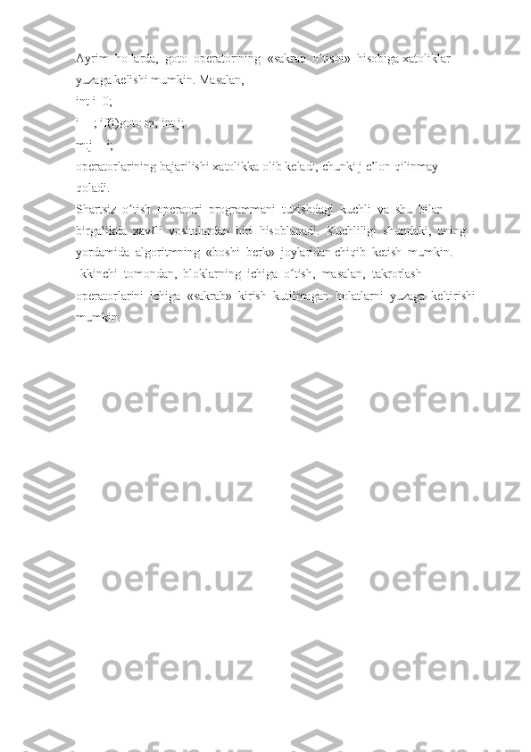 Ayrim     hollarda,     goto     operatorining     «sakrab     o tishi»ʻ     hisobiga   xatoliklar  
yuzaga   kelishi   mumkin.   Masalan,  
int   i=0;  
i++;   if(i)goto   m;   int   j;  
m:j+=i;  
operatorlarining   bajarilishi   xatolikka   olib   keladi,   chunki   j   e’lon   qilinmay  
qoladi.  
Shartsiz     o tish	
ʻ     operatori     programmani     tuzishdagi     kuchli     va     shu     bilan  
birgalikda     xavfli     vositalardan     biri     hisoblanadi.     Kuchliligi     shundaki,     uning  
yordamida     algoritmning     «boshi     berk»     joylaridan   chiqib     ketish     mumkin.  
Ikkinchi     tomondan,     bloklarning     ichiga     o tish,	
ʻ     masalan,     takrorlash  
operatorlarini     ichiga     «sakrab»     kirish     kutilmagan     holatlarni     yuzaga     keltirishi  
mumkin.     