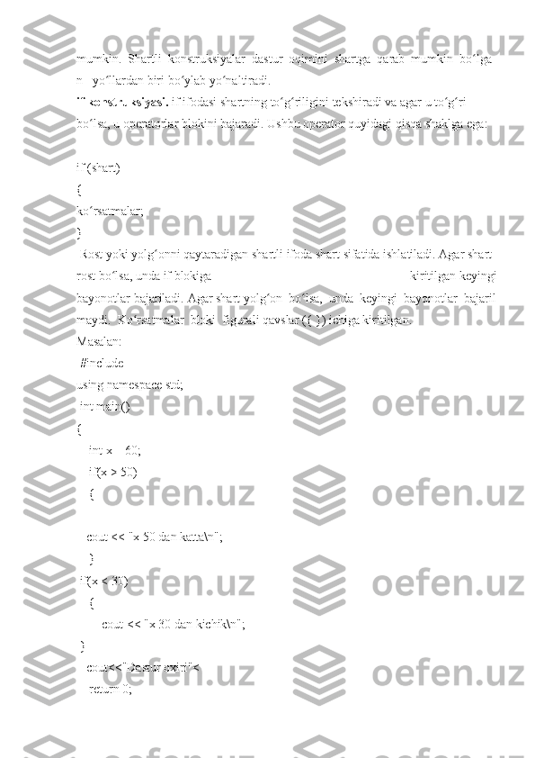 mumkin.     Shartli     konstruksiyalar     dastur     oqimini     shartga     qarab     mumkin     bo lgaʻ
n	
     yo llardan	ʻ   biri   bo ylab	ʻ   yo naltiradi.	ʻ  
if   konstruksiyasi.   if   ifodasi   shartning   to g riligini	
ʻ ʻ   tekshiradi   va   agar   u   to g ri	ʻ ʻ  
bo lsa,	
 u	ʻ   operatorlar   blokini   bajaradi.   Ushbu   operator   quyidagi   qisqa	 shaklga	 ega:  
 
if   (shart)  
{  
ko rsatmalar;	
ʻ  
}  
  Rost   yoki   yolg onni	
ʻ   qaytaradigan   shartli   ifoda   shart   sifatida   ishlatiladi.   Agar   shart  
rost   bo lsa,	
ʻ   unda   if   blokiga	 	kiritilgan   keyingi
bayonotlar   bajariladi.   Agar   shart   yolg on	
ʻ     bo lsa,	ʻ     unda     keyingi     bayonotlar     bajaril
maydi.     Ko rsatmalar	
ʻ     bloki     figurali   qavslar	 ({   })	 ichiga	 kiritilgan.  
Masalan:  
  #include    
using   namespace   std;  
  int	
 main()  
{  
        int
 x   =	 60;  
        if(x   >   50)  
        {  
      cout   <<
 "x   50	 dan	 katta\n";  
        }  
  if(x   <   30)  
        {  
                cout	
 <<	 "x   30	 dan	 kichik\n";  
  }  
      cout<<"Dastur	
 oxiri"<
        return	
 0;   